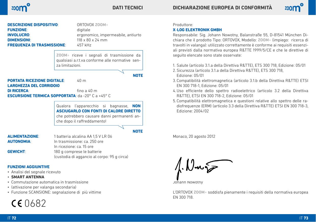IT 73IT 72Produttore:X-LOG ELEkTRONIk GMbHResponsabile: Sig. Johann Nowotny, Balanstraße 55, D-81541 München Di-chiara che il prodotto Tipo: ORTOVOX, Modello: ZOOM+ (impiego:  ricerca di travolti in valanga): utilizzato correttamente è conforme ai requisiti essenzi-ali previsti dalla normativa europea R&amp;TTE 1999/5/CE e che le direttive di seguito elencate sono state osservate:1. Salute (articolo 3.1.a della Direttiva R&amp;TTE), ETS 300 718, Edizione: 05/012.  Sicurezza (articolo 3.1.a della Direttiva R&amp;TTE), ETS 300 718,   Edizione: 05/013.  Compatibilità elettromagnetica (articolo 3.1.b della Direttiva R&amp;TTE) ETSI EN 300 718-1, Edizione: 05/014.  Uso eciente dello spettro radioelettrico (articolo 3.2 della Direttiva R&amp;TTE), ETSI EN 300 718-2, Edizione: 05/015.  Compatibilità elettromagnetica e questioni relative allo spettro delle ra-diofrequenze (ERM) (articolo 3.3 della Direttiva R&amp;TTE) ETSI EN 300 718-3, Edizione: 2004/02Monaco, 20 agosto 2012Johann NowotnyL‘ORTOVOX ZOOM+ soddisfa pienamente i requisiti della normativa europea EN 300 718.DESCRIZIONE DISPOSITIVO:  ORTOVOX ZOOM+FUNZIONE:        digitale INVOLUCRO:       ergonomico, impermeabile, antiurtoDIMENSIONI:       118 x 80 x 24 mmFREQUENZA DI TRASMISSIONE:  457 kHzPORTATA RICEZIONE DIGITALE:  40 mLARGHEZZA DEL CORRIDOIO DI RICERCA:       ﬁno a 40 mESCURSIONE TERMICA SOPPORTATA: da -20° C a +45° CALIMENTAZIONE:   1 batteria alcalina AA 1,5 V LR 06AUTONOMIA:   In trasmissione: ca. 250 ore  In ricezione: ca. 15 oreGEWICHT:     180 g comprese le batterie     (custodia di aggancio al corpo: 95 g circa)FUNZIONI AGGIUNTIVE• Analisi del segnale ricevuto• SMART ANTENNA• Commutazione automatica in trasmissione• (attivazione per valanga secondaria)• Funzione SCANSIONE: segnalazione di  più vittime NOTENOTEZOOM+ riceve i segnali di trasmissione da qualsiasi a.r.t.va conforme alle normative  sen-za limitazioni.Qualora l‘apparecchio si bagnasse, NON ASCIUGARLO CON FONTI DI CALORE DIRETTO che potrebbero causare danni permanenti an-che dopo il rareddamento!DICHIARAZIONE EUROPEA DI CONFORMITÀDATI TECNICI0682