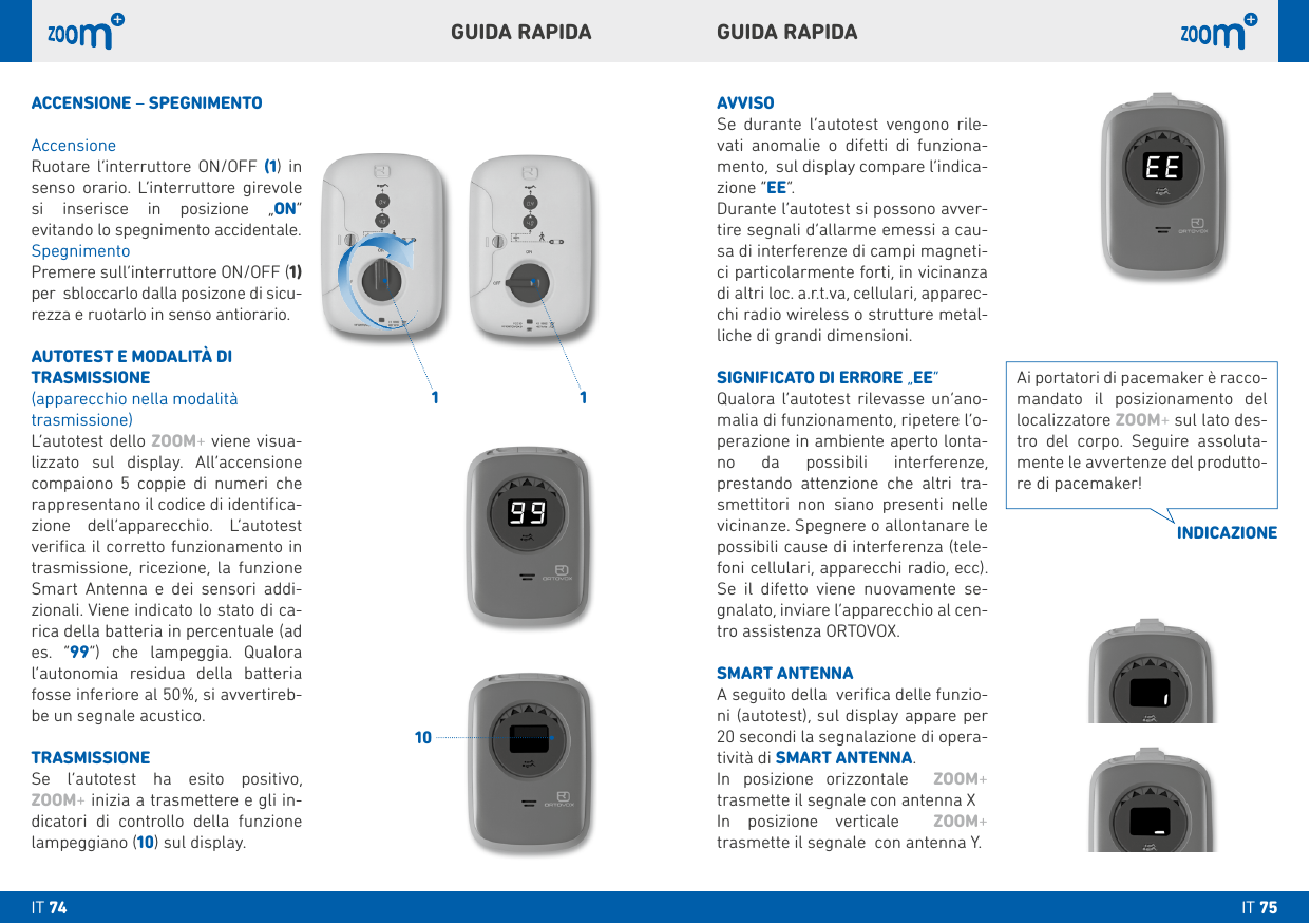 1 110GUIDA RAPIDAGUIDA RAPIDAAVVISOSe durante l’autotest vengono rile-vati anomalie o difetti di funziona-mento,  sul display compare l’indica-zione “EE”. Durante l’autotest si possono avver-tire segnali d’allarme emessi a cau-sa di interferenze di campi magneti-ci particolarmente forti, in vicinanza di altri loc. a.r.t.va, cellulari, apparec-chi radio wireless o strutture metal-liche di grandi dimensioni.SIGNIFICATO DI ERRORE „EE“Qualora l’autotest rilevasse un’ano-malia di funzionamento, ripetere l’o-perazione in ambiente aperto lonta-no da possibili interferenze, prestando attenzione che altri tra-smettitori non siano presenti nelle vicinanze. Spegnere o allontanare le possibili cause di interferenza (tele-foni cellulari, apparecchi radio, ecc).  Se il difetto viene nuovamente se-gnalato, inviare l’apparecchio al cen-tro assistenza ORTOVOX. SMART ANTENNAA seguito della  veriﬁca delle funzio-ni (autotest), sul display appare per 20 secondi la segnalazione di opera-tività di SMART ANTENNA.In posizione orizzontale  ZOOM+  trasmette il segnale con antenna XIn posizione verticale  ZOOM+  trasmette il segnale  con antenna Y.ACCENSIONE – SPEGNIMENTOAccensioneRuotare l‘interruttore ON/OFF (1) in senso orario. L‘interruttore girevole si inserisce in posizione „ON“ evitando lo spegnimento accidentale. SpegnimentoPremere sull’interruttore ON/OFF (1) per  sbloccarlo dalla posizone di sicu-rezza e ruotarlo in senso antiorario.AUTOTEST E MODALITÀ DI TRASMISSIONE(apparecchio nella modalità trasmissione)L’autotest dello ZOOM+ viene visua-lizzato sul display. All’accensione compaiono 5 coppie di numeri che  rappresentano il codice di identiﬁca-zione dell’apparecchio. L’autotest veriﬁca il corretto funzionamento in trasmissione, ricezione, la funzione Smart Antenna e dei sensori addi-zionali. Viene indicato lo stato di ca-rica della batteria in percentuale (ad es. “99”) che lampeggia. Qualora l’autonomia residua della batteria fosse inferiore al 50%, si avvertireb-be un segnale acustico.TRASMISSIONESe l‘autotest ha esito positivo, ZOOM+ inizia a trasmettere e gli in-dicatori di controllo della funzione lampeggiano (10) sul display. Ai portatori di pacemaker è racco-mandato il posizionamento del localizzatore ZOOM+ sul lato des-tro del corpo. Seguire assoluta-mente le avvertenze del produtto-re di pacemaker!INDICAZIONEIT 75IT 74