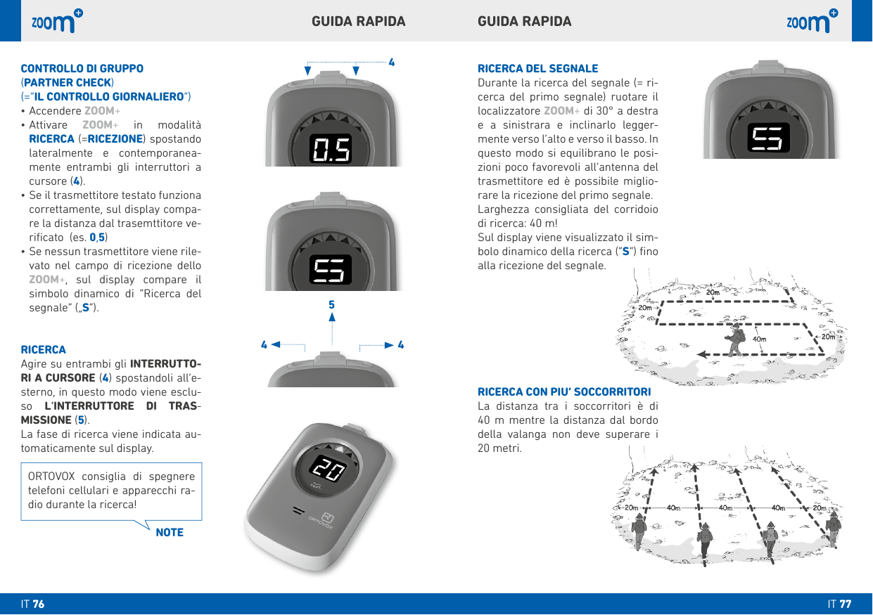 4544RICERCA DEL SEGNALEDurante la ricerca del segnale (= ri-cerca del primo segnale) ruotare il localizzatore ZOOM+ di 30° a destra e a sinistrara e inclinarlo legger-mente verso l’alto e verso il basso. In questo modo si equilibrano le posi-zioni poco favorevoli all’antenna del trasmettitore ed è possibile miglio-rare la ricezione del primo segnale.Larghezza consigliata del corridoio di ricerca: 40 m!Sul display viene visualizzato il sim-bolo dinamico della ricerca (“S”) ﬁno alla ricezione del segnale.RICERCA CON PIU’ SOCCORRITORILa distanza tra i soccorritori è di  40 m mentre la distanza dal bordo della valanga non deve superare i  20 metri.CONTROLLO DI GRUPPO (PARTNER CHECk)(=“IL CONTROLLO GIORNALIERO”)•Accendere ZOOM+•Attivare  ZOOM+ in modalità  RICERCA (=RICEZIONE) spostando lateralmente e contemporanea-mente entrambi gli interruttori a cursore (4).•Se il trasmettitore testato funziona correttamente, sul display compa-re la distanza dal trasemttitore ve-riﬁcato  (es. 0,5) •Se nessun trasmettitore viene rile-vato nel campo di ricezione dello ZOOM+, sul display compare il simbolo dinamico di “Ricerca del segnale” („S“).RICERCAAgire su entrambi gli INTERRUTTO-RI A CURSORE (4) spostandoli all’e-sterno, in questo modo viene esclu-so  L’INTERRUTTORE DI TRAS- MISSIONE (5). La fase di ricerca viene indicata au-tomaticamente sul display. GUIDA RAPIDAGUIDA RAPIDAORTOVOX consiglia di spegnere telefoni cellulari e apparecchi ra-dio durante la ricerca!NOTEIT 77IT 76