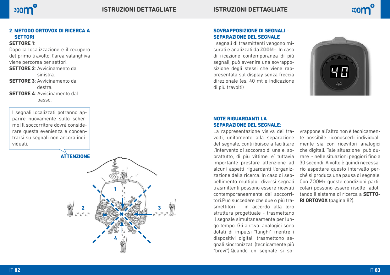 1243vrappone all’altro non è tecnicamen-te possibile riconoscerli individual-mente sia con ricevitori analogici che digitali. Tale situazione  può du-rare  - nelle situazioni peggiori ﬁno a 30 secondi. A volte è quindi necessa-rio aspettare questo intervallo per-ché si produca una pausa di segnale. Con ZOOM+ queste condizioni parti-colari possono essere risolte  adot-tando il sistema di ricerca a SETTO-RI ORTOVOX (pagina 82). SOVRAPPOSIZIONE DI SEGNALI – SEPARAZIONE DEL SEGNALEI segnali di trasmittenti vengono mi-surati e analizzati da ZOOM+. In caso di ricezione contemporanea di più segnali, può avvenire una sovrappo-sizione degli stessi che viene rap-presentata sul display senza freccia direzionale (es. 40 mt e indicazione di più travolti)NOTE RIGUARDANTI LA SEPARAZIONE DEL SEGNALE:La rappresentazione visiva dei tra-volti, unitamente alla separazione del segnale, contribuisce a facilitare l’intervento di soccorso di una e, so-prattutto, di più vittime. e’ tuttavia importante prestare attenzione ad alcuni aspetti riguardanti l’organiz-zazione della ricerca. In caso di sep-pellimento multiplo  diversi segnali  trasmittenti possono essere ricevuti contemporaneamente dai soccorri-tori.Può succedere che due o più tra-smettitori - in accordo alla loro struttura progettuale - trasmettano il segnale simultaneamente per lun-go tempo. Gli a.r.t.va. analogici sono dotati di impulsi “lunghi” mentre i dispositivi digitali trasmettono se-gnali sincronizzati (tecnicamente più “brevi”).Quando un segnale si so-2.  METODO ORTOVOX DI RICERCA A SETTORISETTORE 1:Dopo la localizzazione e il recupero del primo travolto, l’area valanghiva viene percorsa per settori.SETTORE 2:  Avvicinamento da  sinistra.SETTORE 3:  Avvicinamento da  destra. SETTORE 4:  Avvicinamento dal  basso.ATTENZIONEI segnali localizzati potranno ap-parire nuovamente sullo scher-mo! Il soccorritore dovrà conside-rare questa evenienza e concen- trarsi su segnali non ancora indi-viduati.ISTRUZIONI DETTAGLIATEISTRUZIONI DETTAGLIATEIT 83IT 82