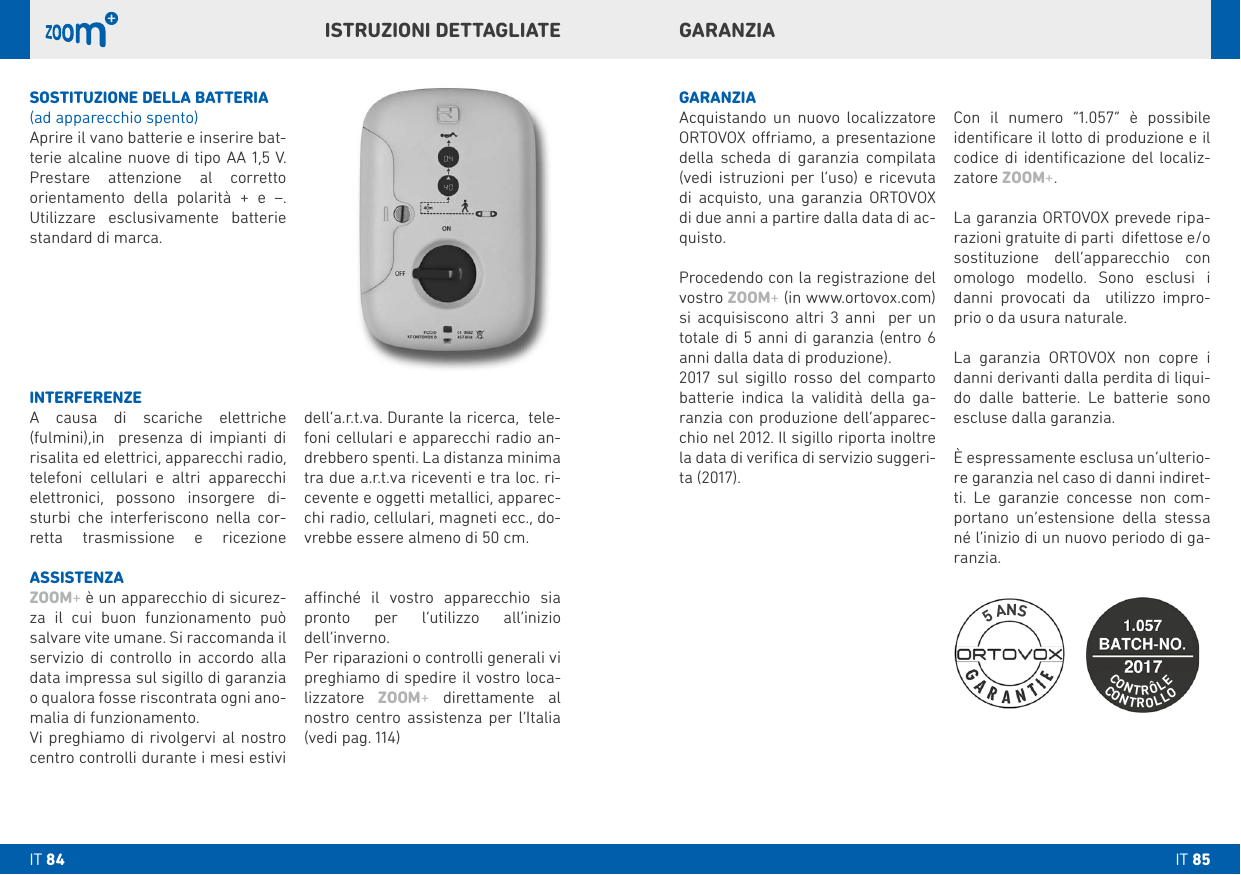 GARANZIAISTRUZIONI DETTAGLIATESOSTITUZIONE DELLA bATTERIA(ad apparecchio spento)Aprire il vano batterie e inserire bat-terie alcaline nuove di tipo AA 1,5 V. Prestare attenzione al corretto orientamento della polarità + e –. Utilizzare esclusivamente batterie standard di marca. GARANZIAAcquistando un nuovo localizzatore ORTOVOX oriamo, a presentazione della scheda di garanzia compilata (vedi istruzioni per l’uso) e ricevuta di acquisto, una garanzia ORTOVOX di due anni a partire dalla data di ac-quisto. Procedendo con la registrazione del vostro ZOOM+ (in www.ortovox.com) si acquisiscono altri 3 anni  per un totale di 5 anni di garanzia (entro 6 anni dalla data di produzione). 2017 sul sigillo rosso del comparto  batterie indica la validità della ga-ranzia con produzione dell’apparec-chio nel 2012. Il sigillo riporta inoltre la data di veriﬁca di servizio suggeri-ta (2017). Con il numero “1.057” è possibile identiﬁcare il lotto di produzione e il codice di identiﬁcazione del localiz-zatore ZOOM+. La garanzia ORTOVOX prevede ripa-razioni gratuite di parti  difettose e/o sostituzione dell’apparecchio con omologo modello. Sono esclusi i danni provocati da  utilizzo impro-prio o da usura naturale. La garanzia ORTOVOX non copre i danni derivanti dalla perdita di liqui-do dalle batterie. Le batterie sono escluse dalla garanzia. È espressamente esclusa un’ulterio-re garanzia nel caso di danni indiret-ti. Le garanzie concesse non com-portano un’estensione della stessa né l’inizio di un nuovo periodo di ga-ranzia.INTERFERENZEA causa di scariche elettriche (fulmini),in  presenza di impianti di risalita ed elettrici, apparecchi radio, telefoni cellulari e altri apparecchi elettronici, possono insorgere di-sturbi che interferiscono nella cor-retta trasmissione e ricezione    dell‘a.r.t.va. Durante la ricerca,  tele-foni cellulari e apparecchi radio an-drebbero spenti. La distanza minima tra due a.r.t.va riceventi e tra loc. ri-cevente e oggetti metallici, apparec-chi radio, cellulari, magneti ecc., do-vrebbe essere almeno di 50 cm.ASSISTENZAZOOM+ è un apparecchio di sicurez-za il cui buon funzionamento può salvare vite umane. Si raccomanda il servizio di controllo in accordo alla data impressa sul sigillo di garanzia o qualora fosse riscontrata ogni ano-malia di funzionamento.Vi preghiamo di rivolgervi al nostro centro controlli durante i mesi estivi   anché il vostro apparecchio sia pronto per l’utilizzo all’inizio dell’inverno.Per riparazioni o controlli generali vi preghiamo di spedire il vostro loca-lizzatore  ZOOM+ direttamente al nostro centro assistenza per l‘Italia (vedi pag. 114)IT 85IT 84CONTROLLOCONTRÔLE5 ANS