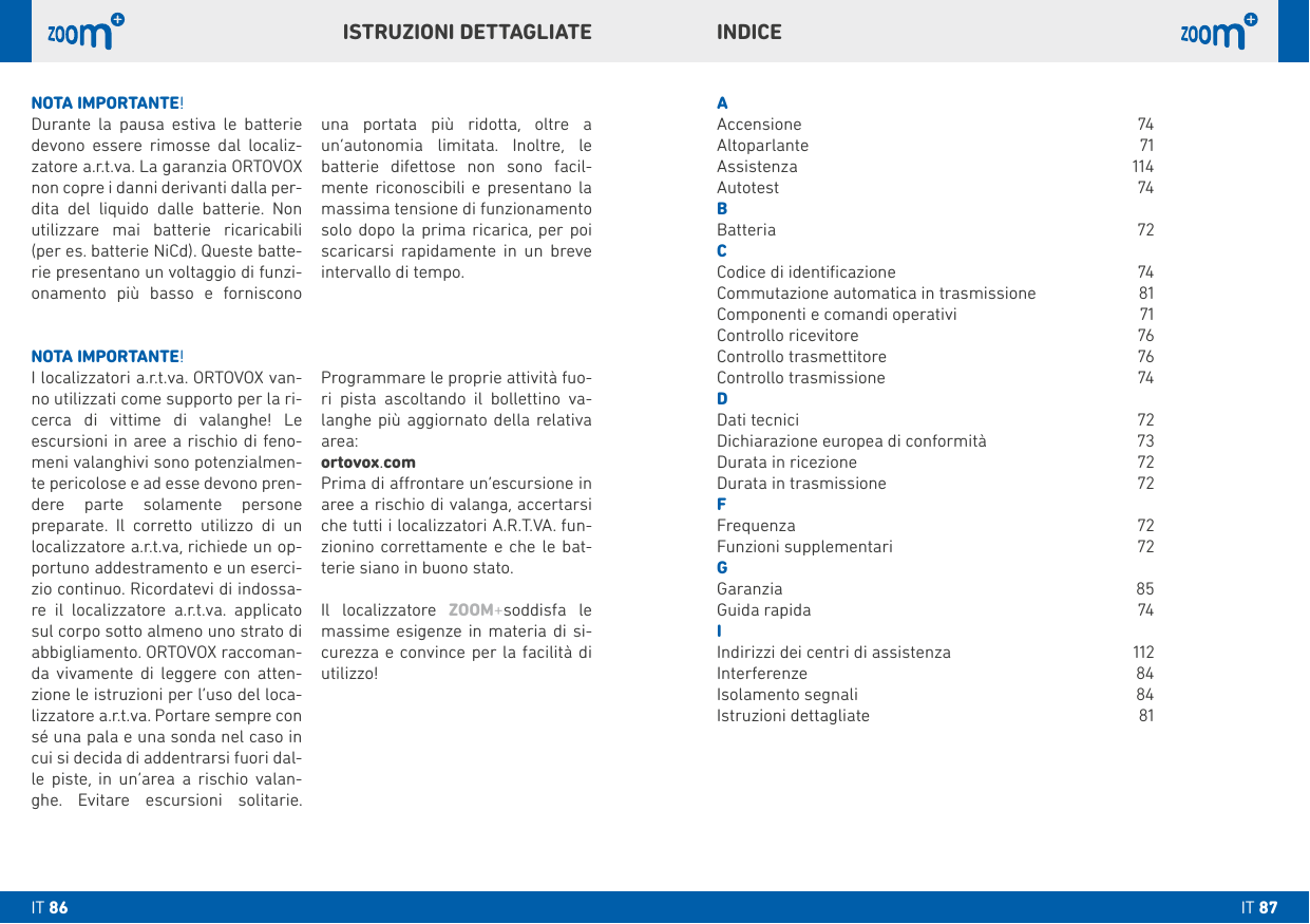 INDICEAAccensione 74Altoparlante 71Assistenza 114Autotest 74bBatteria   72CCodice di identiﬁcazione  74Commutazione automatica in trasmissione  81Componenti e comandi operativi   71 Controllo ricevitore  76Controllo trasmettitore  76Controllo trasmissione   74DDati tecnici  72Dichiarazione europea di conformità  73Durata in ricezione  72Durata in trasmissione   72FFrequenza 72Funzioni supplementari  72GGaranzia 85Guida rapida  74IIndirizzi dei centri di assistenza  112Interferenze 84Isolamento segnali  84Istruzioni dettagliate  81NOTA IMPORTANTE!I localizzatori a.r.t.va. ORTOVOX van-no utilizzati come supporto per la ri-cerca di vittime di valanghe! Le escursioni in aree a rischio di feno-meni valanghivi sono potenzialmen-te pericolose e ad esse devono pren-dere parte solamente persone preparate. Il corretto utilizzo di un localizzatore a.r.t.va, richiede un op-portuno addestramento e un eserci-zio continuo. Ricordatevi di indossa-re il localizzatore a.r.t.va. applicato sul corpo sotto almeno uno strato di abbigliamento. ORTOVOX raccoman-da vivamente di leggere con atten-zione le istruzioni per l’uso del loca-lizzatore a.r.t.va. Portare sempre con sé una pala e una sonda nel caso in cui si decida di addentrarsi fuori dal-le piste, in un’area a rischio valan-ghe. Evitare escursioni solitarie.   Programmare le proprie attività fuo-ri pista ascoltando il bollettino va-langhe più aggiornato della relativa area:ortovox.comPrima di arontare un‘escursione in aree a rischio di valanga, accertarsi che tutti i localizzatori A.R.T.VA. fun-zionino correttamente e che le bat-terie siano in buono stato.Il localizzatore ZOOM+soddisfa le massime esigenze in materia di si-curezza e convince per la facilità di utilizzo!NOTA IMPORTANTE!Durante la pausa estiva le batterie devono essere rimosse dal localiz-zatore a.r.t.va. La garanzia ORTOVOX non copre i danni derivanti dalla per-dita del liquido dalle batterie. Non utilizzare mai batterie ricaricabili (per es. batterie NiCd). Queste batte-rie presentano un voltaggio di funzi-onamento più basso e forniscono   una portata più ridotta, oltre a un’autonomia limitata. Inoltre, le batterie difettose non sono facil-mente riconoscibili e presentano la massima tensione di funzionamento solo dopo la prima ricarica, per poi scaricarsi rapidamente in un breve intervallo di tempo.ISTRUZIONI DETTAGLIATEIT 87IT 86