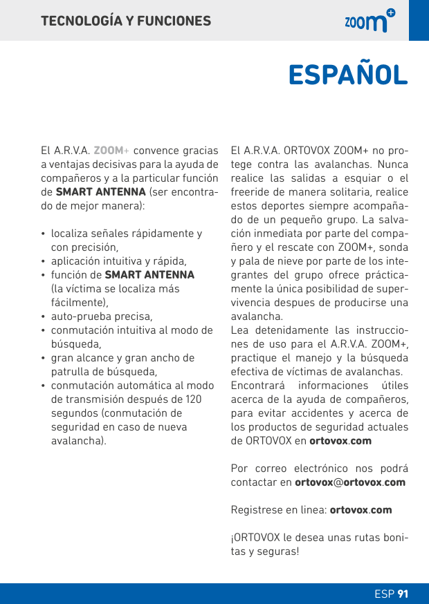 ESP 91 DT 091TECNOLOGÍA Y FUNCIONESEl A.R.V.A. ZOOM+ convence gracias a ventajas decisivas para la ayuda de compañeros y a la particular función de SMART ANTENNA (ser encontra-do de mejor manera):• localiza señales rápidamente y con precisión,• aplicación intuitiva y rápida,• función de SMART ANTENNA  (la víctima se localiza más fácilmente),• auto-prueba precisa, • conmutación intuitiva al modo de búsqueda, • gran alcance y gran ancho de patrulla de búsqueda, • conmutación automática al modo de transmisión después de 120 segundos (conmutación de seguridad en caso de nueva avalancha).El A.R.V.A. ORTOVOX ZOOM+ no pro-tege contra las avalanchas. Nunca realice las salidas a esquiar o el freeride de manera solitaria, realice estos deportes siempre acompaña-do de un pequeño grupo. La salva-ción inmediata por parte del compa-ñero y el rescate con ZOOM+, sonda y pala de nieve por parte de los inte-grantes del grupo ofrece práctica-mente la única posibilidad de super-vivencia despues de producirse una avalancha.Lea detenidamente las instruccio-nes de uso para el A.R.V.A. ZOOM+, practique el manejo y la búsqueda efectiva de víctimas de avalanchas.Encontrará informaciones útiles acerca de la ayuda de compañeros, para evitar accidentes y acerca de los productos de seguridad actuales de ORTOVOX en ortovox.comPor correo electrónico nos podrá contactar en ortovox@ortovox.comRegistrese en linea: ortovox.com¡ORTOVOX le desea unas rutas boni-tas y seguras!ESPAÑOL