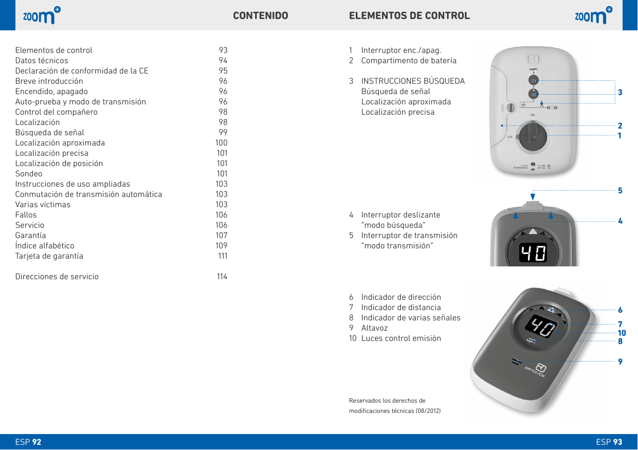 31456789210ESP 93ESP 92ELEMENTOS DE CONTROLCONTENIDO1  Interruptor enc./apag.2  Compartimento de batería3   INSTRUCCIONES BÚSQUEDA  Búsqueda de señal  Localización aproximada  Localización precisa4  Interruptor deslizante  “modo búsqueda”5  Interruptor de transmisión   “modo transmisión”6  Indicador de dirección7  Indicador de distancia8  Indicador de varias señales9 Altavoz10  Luces control emisiònReservados los derechos de modiﬁcaciones técnicas (08/2012)Elementos de control  93Datos técnicos  94Declaración de conformidad de la CE  95Breve introducción  96Encendido, apagado   96Auto-prueba y modo de transmisión   96Control del compañero   98Localización   98Búsqueda de señal   99Localización aproximada  100Localización precisa  101Localización de posición   101Sondeo   101Instrucciones de uso ampliadas  103Conmutación de transmisión automática  103Varias víctimas   103Fallos 106Servicio 106 Garantía 107Índice alfabético  109Tarjeta de garantía  111Direcciones de servicio  114