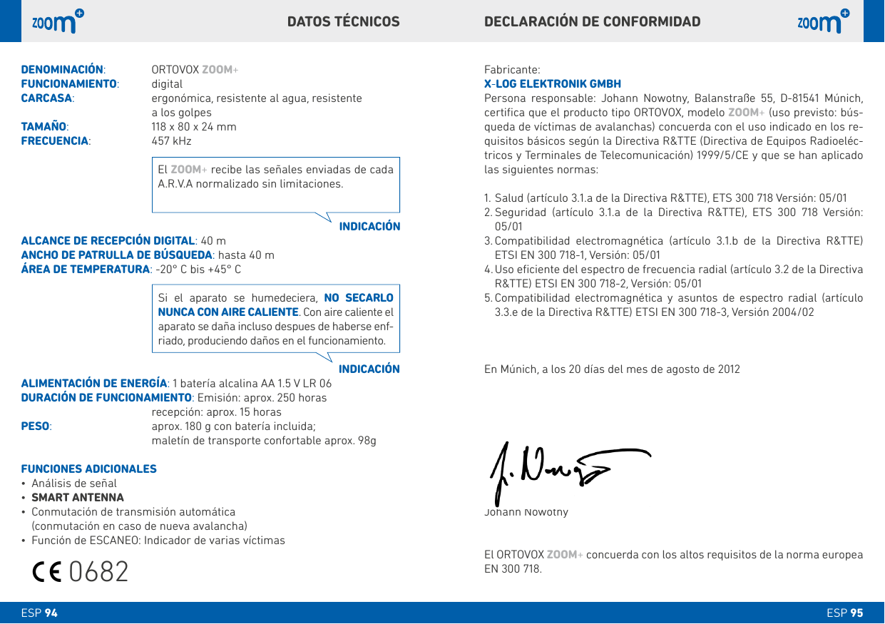 ESP 95ESP 94Fabricante:X-LOG ELEkTRONIk GMbHPersona responsable: Johann Nowotny, Balanstraße 55, D-81541 Múnich, certiﬁca que el producto tipo ORTOVOX, modelo ZOOM+ (uso previsto: bús-queda de víctimas de avalanchas) concuerda con el uso indicado en los re-quisitos básicos según la Directiva R&amp;TTE (Directiva de Equipos Radioeléc-tricos y Terminales de Telecomunicación) 1999/5/CE y que se han aplicado las siguientes normas:1. Salud (artículo 3.1.a de la Directiva R&amp;TTE), ETS 300 718 Versión: 05/012.  Seguridad (artículo 3.1.a de la Directiva R&amp;TTE), ETS 300 718 Versión: 05/013.  Compatibilidad electromagnética (artículo 3.1.b de la Directiva R&amp;TTE) ETSI EN 300 718-1, Versión: 05/014.  Uso eﬁciente del espectro de frecuencia radial (artículo 3.2 de la Directiva R&amp;TTE) ETSI EN 300 718-2, Versión: 05/015.  Compatibilidad electromagnética y asuntos de espectro radial (artículo 3.3.e de la Directiva R&amp;TTE) ETSI EN 300 718-3, Versión 2004/02En Múnich, a los 20 días del mes de agosto de 2012Johann NowotnyEl ORTOVOX ZOOM+ concuerda con los altos requisitos de la norma europea EN 300 718.DENOMINACIÓN:  ORTOVOX ZOOM+FUNCIONAMIENTO:   digital CARCASA:     ergonómica, resistente al agua, resistente     a los golpesTAMAÑO:     118 x 80 x 24 mmFRECUENCIA:     457 kHzALCANCE DE RECEPCIÓN DIGITAL: 40 mANCHO DE PATRULLA DE bÚSQUEDA: hasta 40 mÁREA DE TEMPERATURA: -20° C bis +45° CALIMENTACIÓN DE ENERGÍA: 1 batería alcalina AA 1.5 V LR 06DURACIÓN DE FUNCIONAMIENTO: Emisión: aprox. 250 horas   recepción: aprox. 15 horasPESO:     aprox. 180 g con batería incluida;     maletín de transporte confortable aprox. 98gFUNCIONES ADICIONALES• Análisis de señal• SMART ANTENNA• Conmutación de transmisión automática (conmutación en caso de nueva avalancha)• Función de ESCANEO: Indicador de varias víctimas INDICACIÓNINDICACIÓNEl ZOOM+ recibe las señales enviadas de cada A.R.V.A normalizado sin limitaciones.Si el aparato se humedeciera, NO SECARLO NUNCA CON AIRE CALIENTE. Con aire caliente el aparato se daña incluso despues de haberse enf-riado, produciendo daños en el funcionamiento.DECLARACIÓN DE CONFORMIDADDATOS TÉCNICOS0682