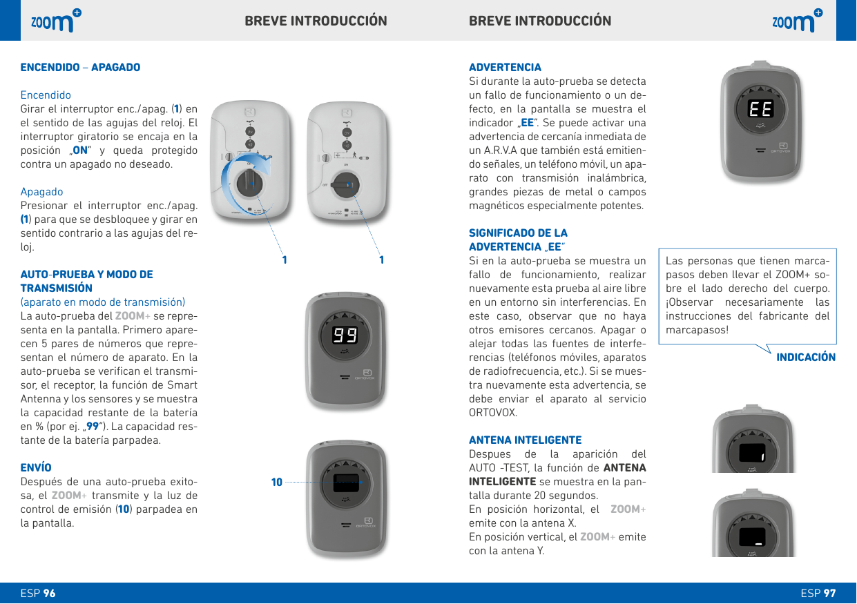 1 110ESP 97ESP 96bREVE INTRODUCCIÓNbREVE INTRODUCCIÓNADVERTENCIASi durante la auto-prueba se detecta un fallo de funcionamiento o un de-fecto, en la pantalla se muestra el indicador „EE“. Se puede activar una advertencia de cercanía inmediata de un A.R.V.A que también está emitien-do señales, un teléfono móvil, un apa-rato con transmisión inalámbrica, grandes piezas de metal o campos magnéticos especialmente potentes.SIGNIFICADO DE LA ADVERTENCIA „EE“Si en la auto-prueba se muestra un fallo de funcionamiento, realizar nuevamente esta prueba al aire libre en un entorno sin interferencias. En este caso, observar que no haya otros emisores cercanos. Apagar o alejar todas las fuentes de interfe-rencias (teléfonos móviles, aparatos de radiofrecuencia, etc.). Si se mues-tra nuevamente esta advertencia, se debe enviar el aparato al servicio ORTOVOX. ANTENA INTELIGENTEDespues de la aparición del  AUTO -TEST, la función de ANTENA  INTELIGENTE se muestra en la pan-talla durante 20 segundos. En posición horizontal, el  ZOOM+ emite con la antena X.En posición vertical, el ZOOM+ emite con la antena Y.ENCENDIDO – APAGADOEncendidoGirar el interruptor enc./apag. (1) en el sentido de las agujas del reloj. El interruptor giratorio se encaja en la posición „ON“ y queda protegido contra un apagado no deseado. ApagadoPresionar el interruptor enc./apag. (1) para que se desbloquee y girar en sentido contrario a las agujas del re-loj.AUTO-PRUEbA Y MODO DE TRANSMISIÓN(aparato en modo de transmisión)La auto-prueba del ZOOM+ se repre-senta en la pantalla. Primero apare-cen 5 pares de números que repre-sentan el número de aparato. En la auto-prueba se veriﬁcan el transmi-sor, el receptor, la función de Smart Antenna y los sensores y se muestra la capacidad restante de la batería en % (por ej. „99“). La capacidad res-tante de la batería parpadea.ENVÍODespués de una auto-prueba exito-sa, el ZOOM+ transmite y la luz de control de emisión (10) parpadea en la pantalla.   Las personas que tienen marca-pasos deben llevar el ZOOM+ so-bre el lado derecho del cuerpo. ¡Observar necesariamente las instrucciones del fabricante del marcapasos!INDICACIÓN