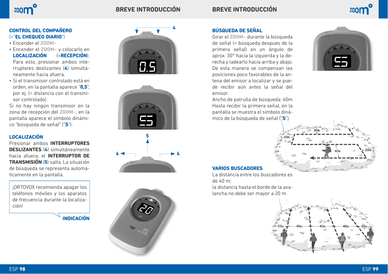 4544ESP 99ESP 98bÚSQUEDA DE SEÑALGirar el ZOOM+ durante la búsqueda de señal (= búsqueda despues de la primera señal) en un ángulo de aprox. 30° hacia la izquierda y la de-recha y ladearlo hacia arriba y abajo. De esta manera se compensan las posiciones poco favorables de la an-tena del emisor a localizar y se pue-de recibir aún antes la señal del emisor.Ancho de patrulla de búsqueda: 40mHasta recibir la primera señal, en la pantalla se muestra el símbolo diná-mico de la búsqueda de señal (“S”).VARIOS bUSCADORESLa distancia entre los buscadores es de 40 m;la distancia hasta el borde de la ava-lancha no debe ser mayor a 20 m.CONTROL DEL COMPAÑERO(=“EL CHEQUEO DIARIO”)•Encender el ZOOM+ •Encender el ZOOM+ y colocarlo en LOCALIZACIÓN  (=RECEPCIÓN). Para esto, presionar ambos inte-rruptores deslizantes (4) simultá-neamente hacia afuera.•Si el transmisor controlado está en orden, en la pantalla aparece “0,5”, por ej. (= distancia con el transmi-sor controlado). Si no hay ningún transmisor en la zona de recepción del ZOOM+, en la pantalla aparece el símbolo dinámi-co “búsqueda de señal” (“S”).LOCALIZACIÓNPresionar ambos INTERRUPTORES DESLIZANTES (4) simultáneamente hacia afuera; el INTERRUPTOR DE TRANSMISIÓN (5) salta. La situación de búsqueda se representa automá-ticamente en la pantalla. bREVE INTRODUCCIÓNbREVE INTRODUCCIÓN¡ORTOVOX recomienda apagar los teléfonos móviles y los aparatos de frecuencia durante la localiza-ción!INDICACIÓN