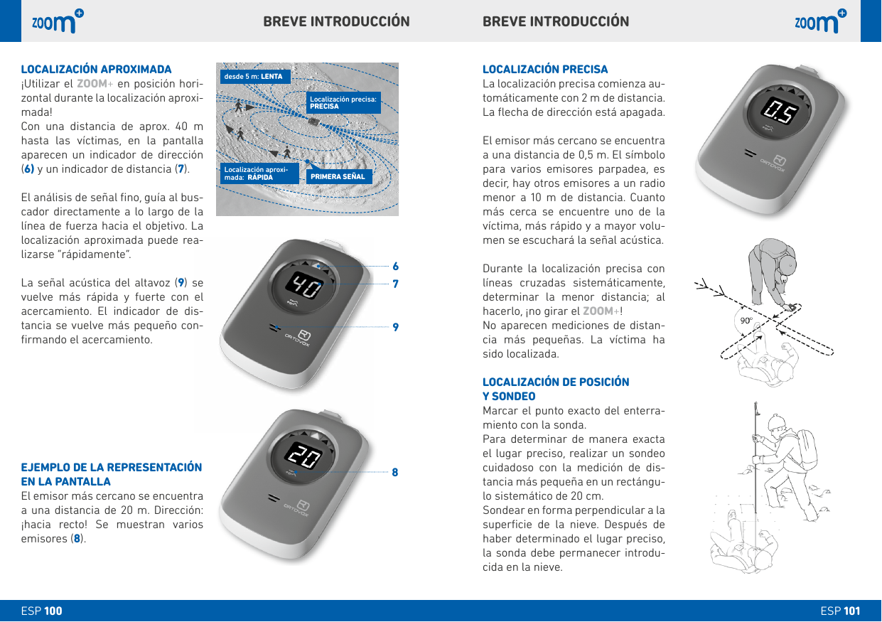 6798ESP 101ESP 100LOCALIZACIÓN PRECISALa localización precisa comienza au-tomáticamente con 2 m de distancia. La ﬂecha de dirección está apagada.El emisor más cercano se encuentra a una distancia de 0,5 m. El símbolo para varios emisores parpadea, es decir, hay otros emisores a un radio menor a 10 m de distancia. Cuanto más cerca se encuentre uno de la víctima, más rápido y a mayor volu-men se escuchará la señal acústica.Durante la localización precisa con líneas cruzadas sistemáticamente, determinar la menor distancia; al hacerlo, ¡no girar el ZOOM+! No aparecen mediciones de distan-cia más pequeñas. La víctima ha sido localizada.LOCALIZACIÓN DE POSICIÓN Y SONDEOMarcar el punto exacto del enterra-miento con la sonda.Para determinar de manera exacta el lugar preciso, realizar un sondeo cuidadoso con la medición de dis-tancia más pequeña en un rectángu-lo sistemático de 20 cm. Sondear en forma perpendicular a la superﬁcie de la nieve. Después de haber determinado el lugar preciso, la sonda debe permanecer introdu-cida en la nieve.LOCALIZACIÓN APROXIMADA¡Utilizar el ZOOM+ en posición hori-zontal durante la localización aproxi-mada! Con una distancia de aprox. 40 m hasta las víctimas, en la pantalla aparecen un indicador de dirección (6) y un indicador de distancia (7).El análisis de señal ﬁno, guía al bus-cador directamente a lo largo de la línea de fuerza hacia el objetivo. La localización aproximada puede rea-lizarse “rápidamente”. La señal acústica del altavoz (9) se vuelve más rápida y fuerte con el acercamiento. El indicador de dis-tancia se vuelve más pequeño con-ﬁrmando el acercamiento. EJEMPLO DE LA REPRESENTACIÓN EN LA PANTALLAEl emisor más cercano se encuentra a una distancia de 20 m. Dirección: ¡hacia recto! Se muestran varios emisores (8).bREVE INTRODUCCIÓNbREVE INTRODUCCIÓNPRIMERA SEÑALLocalización aproxi-mada:  RÁPIDAdesde 5 m: LENTALocalización precisa: PRECISA