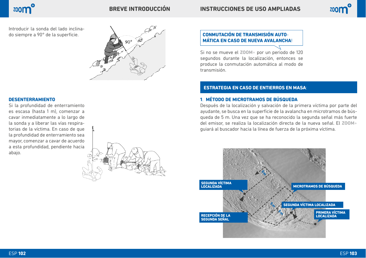 5 m 5 m5 mESP 103ESP 102Introducir la sonda del lado inclina-do siempre a 90° de la superﬁcie.DESENTERRAMIENTOSi la profundidad de enterramiento es escasa (hasta 1 m), comenzar a cavar inmediatamente a lo largo de la sonda y a liberar las vías respira-torias de la víctima. En caso de que la profundidad de enterramiento sea mayor, comenzar a cavar de acuerdo a esta profundidad, pendiente hacia abajo.INSTRUCCIONES DE USO AMPLIADASbREVE INTRODUCCIÓN1.  MÉTODO DE MICROTRAMOS DE bÚSQUEDADespués de la localización y salvación de la primera víctima por parte del ayudante, se busca en la superﬁcie de la avalancha en microtramos de bús-queda de 5 m. Una vez que se ha reconocido la segunda señal más fuerte del emisor, se realiza la localización directa de la nueva señal. El ZOOM+ guiará al buscador hacia la línea de fuerza de la próxima víctima.ESTRATEGIA EN CASO DE ENTIERROS EN MASA:CONMUTACIÓN DE TRANSMISIÓN AUTO-MÁTICA EN CASO DE NUEVA AVALANCHA!Si no se mueve el ZOOM+ por un periodo de 120 segundos durante la localización, entonces se produce la conmutación automática al modo de transmisión.PRIMERA VÍCTIMA LOCALIZADASEGUNDA VÍCTIMA LOCALIZADASEGUNDA VÍCTIMA  LOCALIZADARECEPCIÓN DE LA  SEGUNDA SEÑALMICROTRAMOS DE bÚSQUEDADESENTERRAMIENTO