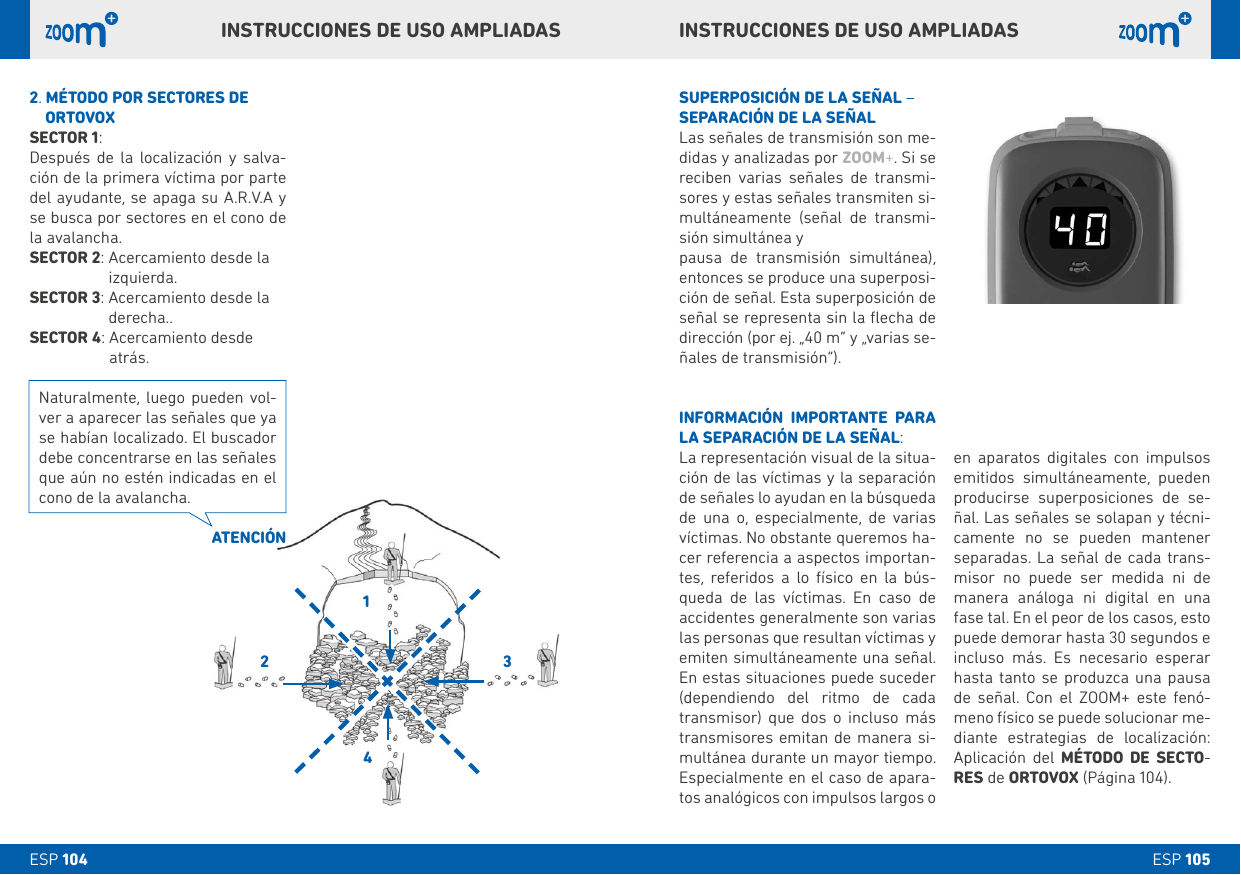 1243ESP 105ESP 104 en aparatos digitales con impulsos emitidos simultáneamente, pueden producirse superposiciones de se-ñal. Las señales se solapan y técni-camente no se pueden mantener separadas. La señal de cada trans-misor no puede ser medida ni de manera análoga ni digital en una fase tal. En el peor de los casos, esto puede demorar hasta 30 segundos e incluso más. Es necesario esperar hasta tanto se produzca una pausa de señal. Con el ZOOM+ este fenó-meno físico se puede solucionar me-diante estrategias de localización: Aplicación del MÉTODO DE SECTO-RES de ORTOVOX (Página 104). SUPERPOSICIÓN DE LA SEÑAL – SEPARACIÓN DE LA SEÑALLas señales de transmisión son me-didas y analizadas por ZOOM+. Si se reciben varias señales de transmi-sores y estas señales transmiten si-multáneamente (señal de transmi-sión simultánea y pausa de transmisión simultánea), entonces se produce una superposi-ción de señal. Esta superposición de señal se representa sin la ﬂecha de dirección (por ej. „40 m“ y „varias se-ñales de transmisión“).INFORMACIÓN IMPORTANTE PARA LA SEPARACIÓN DE LA SEÑAL:La representación visual de la situa-ción de las víctimas y la separación de señales lo ayudan en la búsqueda de una o, especialmente, de varias víctimas. No obstante queremos ha-cer referencia a aspectos importan-tes, referidos a lo físico en la bús-queda de las víctimas. En caso de accidentes generalmente son varias las personas que resultan víctimas y emiten simultáneamente una señal. En estas situaciones puede suceder (dependiendo del ritmo de cada transmisor) que dos o incluso más transmisores emitan de manera si-multánea durante un mayor tiempo. Especialmente en el caso de apara-tos analógicos con impulsos largos o  INSTRUCCIONES DE USO AMPLIADASINSTRUCCIONES DE USO AMPLIADAS2.  MÉTODO POR SECTORES DE     ORTOVOXSECTOR 1:Después de la localización y salva-ción de la primera víctima por parte del ayudante, se apaga su A.R.V.A y se busca por sectores en el cono de la avalancha.SECTOR 2:  Acercamiento desde la izquierda.SECTOR 3:  Acercamiento desde la derecha.. SECTOR 4:  Acercamiento desde atrás.ATENCIÓNNaturalmente, luego pueden vol-ver a aparecer las señales que ya se habían localizado. El buscador debe concentrarse en las señales que aún no estén indicadas en el cono de la avalancha.