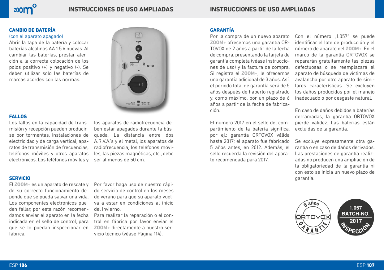 ESP 107ESP 106INSTRUCCIONES DE USO AMPLIADASINSTRUCCIONES DE USO AMPLIADASCAMbIO DE bATERÍA(con el aparato apagado)Abrir la tapa de la batería y colocar baterías alcalinas AA 1.5 V nuevas. Al cambiar las baterías, prestar aten-ción a la correcta colocación de los polos positivo (+) y negativo (-). Se deben utilizar solo las baterías de marcas acordes con las normas.GARANTÍAPor la compra de un nuevo aparato ZOOM+ ofrecemos una garantía OR-TOVOX de 2 años a partir de la fecha de compra, presentando la tarjeta de garantía completa (véase instruccio-nes de uso) y la factura de compra. Si registra el ZOOM+, le ofrecemos una garantía adicional de 3 años. Así, el periodo total de garantía será de 5 años después de haberlo registrado y, como máximo, por un plazo de 6 años a partir de la fecha de fabrica-ción. El número 2017 en el sello del com-partimiento de la batería signiﬁca, por ej.: garantía ORTOVOX válida hasta 2017; el aparato fue fabricado 5 años antes, en 2012. Además, el sello recuerda la revisión del apara-to recomendada para 2017. Con el número „1.057“ se puede identiﬁcar el lote de producción y el número de aparato del ZOOM+. En el marco de la garantía ORTOVOX se repararán gratuitamente las piezas defectuosas o se reemplazará el aparato de búsqueda de víctimas de avalancha por otro aparato de simi-lares características. Se excluyen los daños producidos por el manejo inadecuado o por desgaste natural. En caso de daños debidos a baterías derramadas, la garantía ORTOVOX pierde validez. Las baterías están excluidas de la garantía. Se excluye expresamente otra ga-rantía o en caso de daños derivados. Las prestaciones de garantía realiz-adas no producen una ampliación de la obligatoriedad de la garantía ni con esto se inicia un nuevo plazo de garantía.FALLOSLos fallos en la capacidad de trans-misión y recepción pueden producir-se por tormentas, instalaciones de electricidad y de carga vertical, apa-ratos de transmisión de frecuencias, teléfonos móviles y otros aparatos electrónicos. Los teléfonos móviles y los aparatos de radiofrecuencia de-ben estar apagados durante la bús-queda. La distancia entre dos A.R.V.A.’s y el metal, los aparatos de radiofrecuencia, los teléfonos móvi-les, las piezas magnéticas, etc., debe ser al menos de 50 cm.SERVICIOEl ZOOM+ es un aparato de rescate y de su correcto funcionamiento de-pende que se pueda salvar una vida. Los componentes electrónicos pue-den fallar, por esta razón recomen-damos enviar el aparato en la fecha indicada en el sello de control, para que se lo puedan inspeccionar en fábrica. Por favor haga uso de nuestro rápi-do servicio de control en los meses de verano para que su aparato vuel-va a estar en condiciones al inicio del invierno.Para realizar la reparación o el con-trol en fábrica por favor enviar el ZOOM+ directamente a nuestro ser-vicio técnico (véase Página 114).INSPECCIÓN5 años