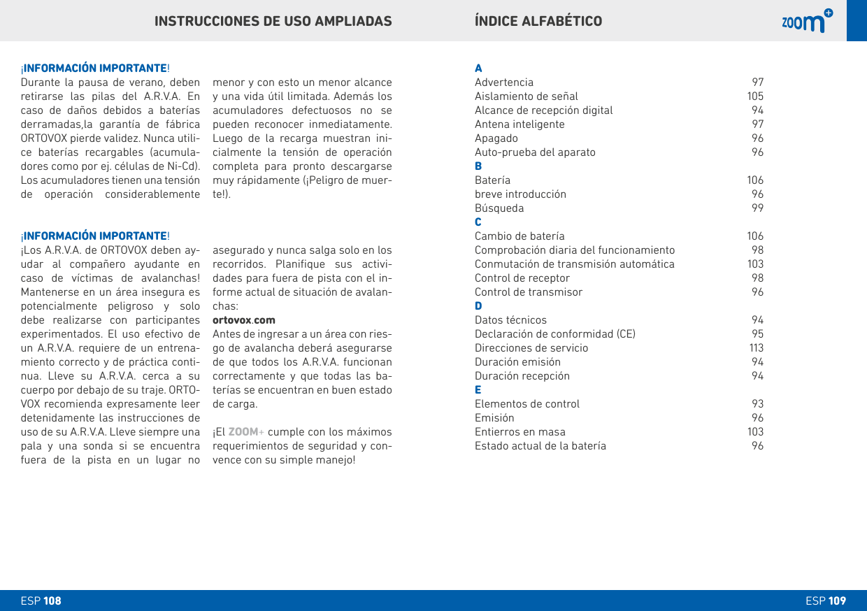 ESP 109ESP 108ÍNDICE ALFAbÉTICOAAdvertencia 97Aislamiento de señal  105Alcance de recepción digital  94Antena inteligente  97Apagado   96Auto-prueba del aparato  96bBatería   106breve introducción  96Búsqueda 99CCambio de batería   106Comprobación diaria del funcionamiento  98Conmutación de transmisión automática  103Control de receptor  98Control de transmisor  96DDatos técnicos  94Declaración de conformidad (CE)  95Direcciones de servicio  113Duración emisión   94Duración recepción  94EElementos de control   93Emisión 96Entierros en masa  103Estado actual de la batería   96¡INFORMACIÓN IMPORTANTE!¡Los A.R.V.A. de ORTOVOX deben ay-udar al compañero ayudante en caso de víctimas de avalanchas! Mantenerse en un área insegura es potencialmente peligroso y solo debe realizarse con participantes experimentados. El uso efectivo de un A.R.V.A. requiere de un entrena-miento correcto y de práctica conti-nua. Lleve su A.R.V.A. cerca a su cuerpo por debajo de su traje. ORTO-VOX recomienda expresamente leer detenidamente las instrucciones de uso de su A.R.V.A. Lleve siempre una pala y una sonda si se encuentra  fuera de la pista en un lugar no   asegurado y nunca salga solo en los recorridos. Planiﬁque sus activi-dades para fuera de pista con el in-forme actual de situación de avalan-chas:ortovox.comAntes de ingresar a un área con ries-go de avalancha deberá asegurarse de que todos los A.R.V.A. funcionan correctamente y que todas las ba-terías se encuentran en buen estado de carga.¡El ZOOM+ cumple con los máximos requerimientos de seguridad y con-vence con su simple manejo!¡INFORMACIÓN IMPORTANTE!Durante la pausa de verano, deben retirarse las pilas del A.R.V.A. En caso de daños debidos a baterías derramadas,la garantía de fábrica ORTOVOX pierde validez. Nunca utili-ce baterías recargables (acumula-dores como por ej. células de Ni-Cd). Los acumuladores tienen una tensión de operación considerablemente menor y con esto un menor alcance y una vida útil limitada. Además los acumuladores defectuosos no se pueden reconocer inmediatamente. Luego de la recarga muestran ini-cialmente la tensión de operación completa para pronto descargarse muy rápidamente (¡Peligro de muer-te!).INSTRUCCIONES DE USO AMPLIADAS