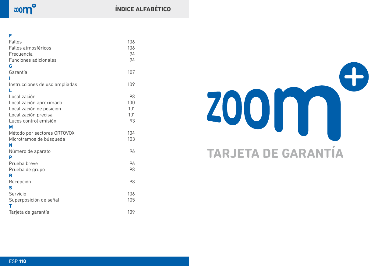 ESP 110ESP 110ÍNDICE ALFAbÉTICOFFallos 106Fallos atmosféricos   106Frecuencia 94Funciones adicionales  94GGarantía 107IInstrucciones de uso ampliadas  109LLocalización 98Localización aproximada  100Localización de posición  101Localización precisa  101Luces control emisión  93MMétodo por sectores ORTOVOX  104Microtramos de búsqueda  103NNúmero de aparato  96PPrueba breve  96Prueba de grupo  98RRecepción 98SServicio 106Superposición de señal  105TTarjeta de garantía  109TARJETA DE GARANTÍA