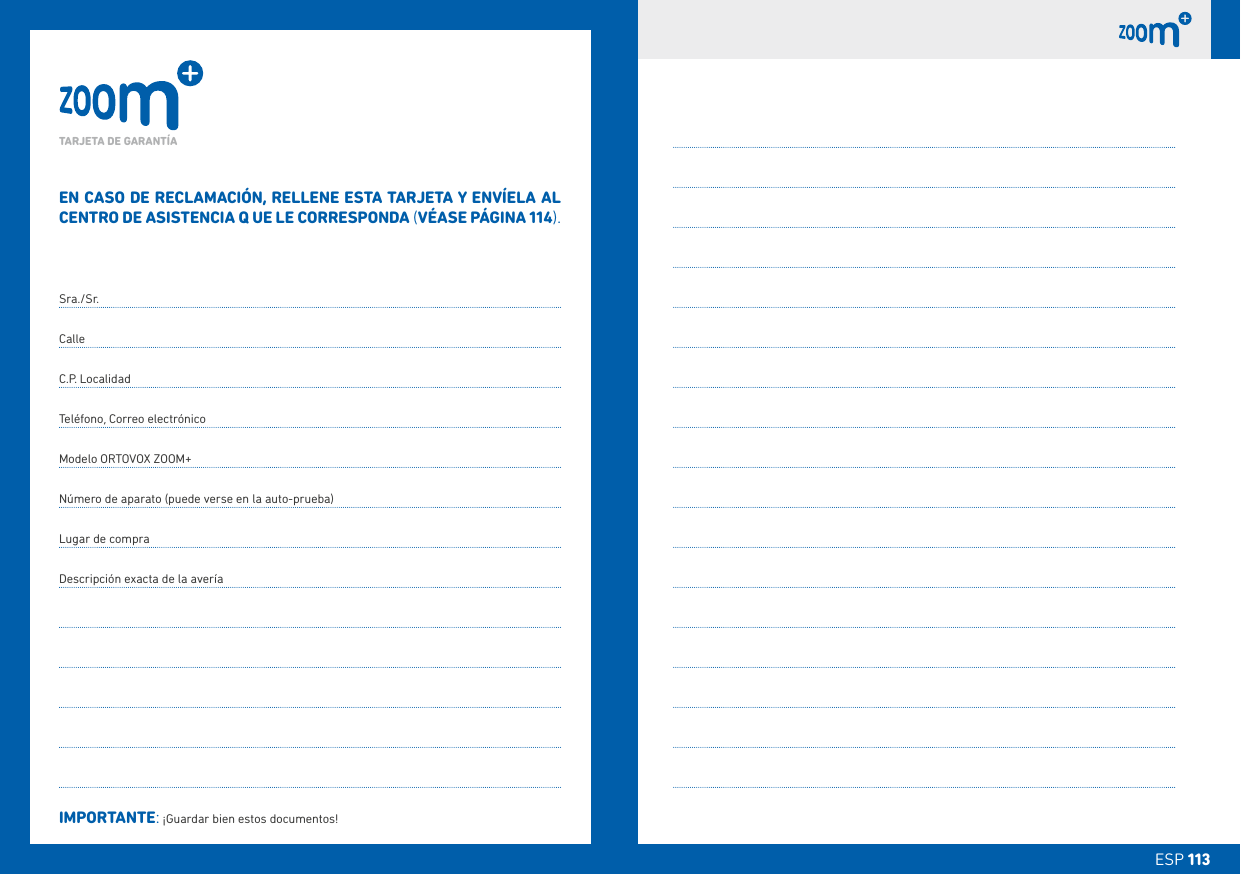 ESP 113ESP 113EN CASO DE RECLAMACIÓN, RELLENE ESTA TARJETA Y ENVÍELA AL CENTRO DE ASISTENCIA Q UE LE CORRESPONDA (VÉASE PÁGINA 114).Sra./Sr.CalleC.P. LocalidadTeléfono, Correo electrónicoModelo ORTOVOX ZOOM+Número de aparato (puede verse en la auto-prueba)Lugar de compraDescripción exacta de la averíaIMPORTANTE: ¡Guardar bien estos documentos!TARJETA DE GARANTÍA 