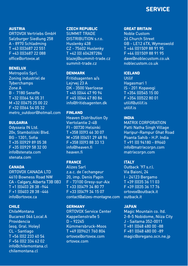 AUSTRIAORTOVOX Vertriebs GmbHSalzburger Siedlung 258A - 8970 SchladmingT +43 (0)3687 22 551F +43 (0)3687 22 088ofﬁce@ortovox.atbENELUXMetropolis Sprl.Zoning industriel de TyberchampsZone AB -  7180 SeneffeT +32 (0)64 54 05 31M +32 (0)475 25 00 22F +32 (0)64 54 05 32metro_outdoor@hotmail.combULGARIAOdysseia IN Ltd.20v, Stamboliiski Blvd.BG - 1301, SoﬁaT +35 (0)929 89 05 38F +35 (0)929 58 32 00info@stenata.comstenata.comCANADAORTOVOX CANADA LTD4610 Bowness Road NWCA - Calgary, Alberta T3B 0B3T +1 (0)403 28 38 -944F +1 (0)403 28 38 -446info@ortovox.caCHILEChileMontanaBucarest 046 Local AProvidencia  (esq. Gral. Holey)CL - SantiagoT +56 (0)2 233 40 54F +56 (0)2 334 62 02info@chilemontana.clchilemontana.clCZECH REPUbLICSUMMIT TRADE  DISTRIBUTION s.r.o.Huslenky 438CZ - 75602 HuslenkyT +42 (0) 604287284blazej@summit-trade.czsummit-trade.czDENMARkFritidsagenten a/sLejrvej 23 ADK - 3500 VaerloeseT +45 (0)44 47 90 94F +45 (0)44 47 80 84info@fritidsagenten.dkFINLANDHeaven Distribution OyViertolantie 2-4BFI - 00730 HelsinkiT +358 (0)93 46 30 07M +358 (0)451 29 48 96F +358 (0)93 88 33 13info@heaven.ﬁheaven.ﬁFRANCEAlizes Sarlz.a.c. de l‘echangeur20, imp. Denis PapinF - 73100 Gresy-sur-AixT +33 (0)479 34 80 77F +33 (0)479 34 15 07contact@alizes-montagne.comGERMANYORTOVOX Service CenterKappellenstraße 5D – 92245 Kümmersbruck-MoosT +49 (0)9621 760 804ortovox@ortovox.comortovox.comGREAT bRITAINNoble Custom26 Church StreetGB - LE12 6TX, WymeswoldT +44 (0)1509 88 91 95F +44 (0)1509 88 91 95dave@noblecustom.co.uknoblecustom.co.ukICELANDUtilifHagasmari 1IS - 201 KopavogiT +354 (0)545 15 00F +354 (0)522 80 01utilif@utilif.isutilif.isINDIAMATRIX CORPORATIONPatti Natha Singh VillageHaripur-Rampur Ghat RoadPoanta Sahib - H.P. IndiaT +91 (0) 94180 - 89640info@matrixcorpn.commatrixcorpn.comItalyOutback ‘97 s.r.l.Via Baioni, 24I - 24123 BergamoT +39 (0)35 36 11 03F +39 (0)35 36 17 76ortovox@outback.itoutback.itJapanMagic Mountain co. Itd.2-8-5 Nobidome, Niiza CityJ - Saitama 352-0011T +81 (0)48 480 00 -88F +81 (0)48 480 00 -89magic@oregano.ocn.ne.jpSERVICE