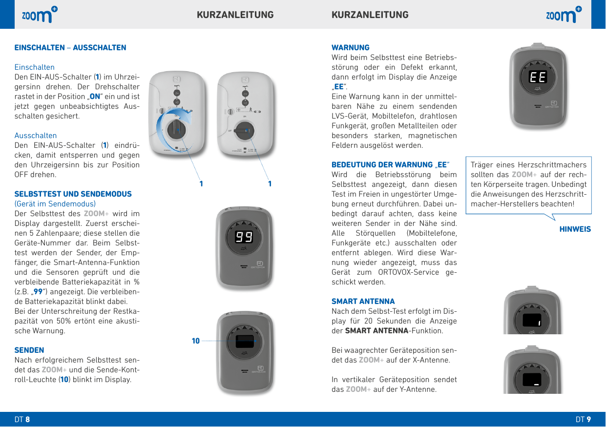  KURZANLEITUNGKURZANLEITUNGWARNUNGWird beim Selbsttest eine Betriebs-störung oder ein Defekt erkannt, dann erfolgt im Display die Anzeige „EE“.Eine Warnung kann in der unmittel-baren Nähe zu einem sendenden LVS-Gerät, Mobiltelefon, drahtlosen Funkgerät, großen Metallteilen oder besonders starken, magnetischen Feldern ausgelöst werden.BEDEUTUNG DER WARNUNG „EE“Wird die Betriebsstörung beim Selbsttest angezeigt, dann diesen Test im Freien in ungestörter Umge-bung erneut durchführen. Dabei un-bedingt darauf achten, dass keine weiteren Sender in der Nähe sind. Alle Störquellen (Mobiltelefone, Funkgeräte etc.) ausschalten oder entfernt ablegen. Wird diese War-nung wieder angezeigt, muss das Gerät zum ORTOVOX-Service ge-schickt werden.SMART ANTENNA Nach dem Selbst-Test erfolgt im Dis-play für  Sekunden die Anzeige der SMART ANTENNA-Funktion.Bei waagrechter Geräteposition sen-det das ZOOM+ auf der X-Antenne.In vertikaler Geräteposition sendet das ZOOM+ auf der Y-Antenne.EINSCHALTEN – AUSSCHALTENEinschaltenDen EIN-AUS-Schalter () im Uhrzei-gersinn drehen. Der Drehschalter rastet in der Position „ON“ ein und ist jetzt gegen unbeabsichtigtes Aus-schalten gesichert. AusschaltenDen EIN-AUS-Schalter () eindrü-cken, damit entsperren und gegen den Uhrzeigersinn bis zur Position OFF drehen.SELBSTTEST UND SENDEMODUS(Gerät im Sendemodus)Der Selbsttest des ZOOM+ wird im Display dargestellt. Zuerst erschei-nen  Zahlenpaare; diese stellen die Geräte-Nummer dar. Beim Selbst-test werden der Sender, der Emp-fänger, die Smart-Antenna-Funktion und die Sensoren geprüft und die verbleibende Batteriekapazität in % (z.B. „“) angezeigt. Die verbleiben-de Batteriekapazität blinkt dabei.Bei der Unterschreitung der Restka-pazität von % ertönt eine akusti-sche Warnung.SENDENNach erfolgreichem Selbsttest sen-det das ZOOM+ und die Sende-Kont-roll-Leuchte () blinkt im Display.  Träger eines Herzschrittmachers sollten das ZOOM+ auf der rech-ten Körperseite tragen. Unbedingt die Anweisungen des Herzschritt-macher-Herstellers beachten!HINWEISDT DT 