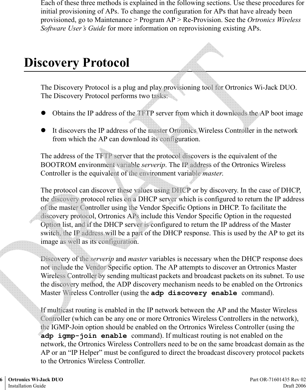 6 Ortronics Wi-Jack DUO Part OR-71601435 Rev 02Installation Guide Draft 2006Each of these three methods is explained in the following sections. Use these procedures for initial provisioning of APs. To change the configuration for APs that have already been provisioned, go to Maintenance &gt; Program AP &gt; Re-Provision. See the Ortronics Wireless Software User’s Guide for more information on reprovisioning existing APs.Discovery ProtocolThe Discovery Protocol is a plug and play provisioning tool for Ortronics Wi-Jack DUO. The Discovery Protocol performs two tasks:zObtains the IP address of the TFTP server from which it downloads the AP boot image zIt discovers the IP address of the master Ortronics Wireless Controller in the network from which the AP can download its configuration.The address of the TFTP server that the protocol discovers is the equivalent of the BOOTROM environment variable serverip. The IP address of the Ortronics Wireless Controller is the equivalent of the environment variable master.The protocol can discover these values using DHCP or by discovery. In the case of DHCP, the discovery protocol relies on a DHCP server which is configured to return the IP address of the master Controller using the Vendor Specific Options in DHCP. To facilitate the discovery protocol, Ortronics APs include this Vendor Specific Option in the requested Option list, and if the DHCP server is configured to return the IP address of the Master switch, the IP address will be a part of the DHCP response. This is used by the AP to get its image as well as its configuration.Discovery of the serverip and master variables is necessary when the DHCP response does not include the Vendor Specific option. The AP attempts to discover an Ortronics Master Wireless Controller by sending multicast packets and broadcast packets on its subnet. To use the discovery method, the ADP discovery mechanism needs to be enabled on the Ortronics Master Wireless Controller (using the adp discovery enable command).If multicast routing is enabled in the IP network between the AP and the Master Wireless Controller (which can be any one or more Ortronics Wireless Controllers in the network), the IGMP-Join option should be enabled on the Ortronics Wireless Controller (using the adp igmp-join enable command). If multicast routing is not enabled on the network, the Ortronics Wireless Controllers need to be on the same broadcast domain as the AP or an “IP Helper” must be configured to direct the broadcast discovery protocol packets to the Ortronics Wireless Controller.  