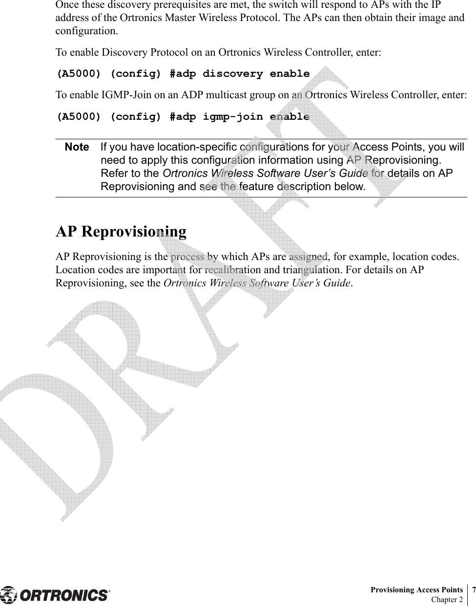 Provisioning Access Points 7Chapter 2Once these discovery prerequisites are met, the switch will respond to APs with the IP address of the Ortronics Master Wireless Protocol. The APs can then obtain their image and configuration.To enable Discovery Protocol on an Ortronics Wireless Controller, enter:(A5000) (config) #adp discovery enableTo enable IGMP-Join on an ADP multicast group on an Ortronics Wireless Controller, enter:(A5000) (config) #adp igmp-join enableNote If you have location-specific configurations for your Access Points, you will need to apply this configuration information using AP Reprovisioning. Refer to the Ortronics Wireless Software User’s Guide for details on AP Reprovisioning and see the feature description below.AP ReprovisioningAP Reprovisioning is the process by which APs are assigned, for example, location codes. Location codes are important for recalibration and triangulation. For details on AP Reprovisioning, see the Ortronics Wireless Software User’s Guide. 