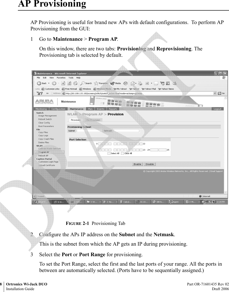 8 Ortronics Wi-Jack DUO Part OR-71601435 Rev 02Installation Guide Draft 2006AP ProvisioningAP Provisioning is useful for brand new APs with default configurations.  To perform AP Provisioning from the GUI:1Go to Maintenance &gt; Program AP.On this window, there are two tabs: Provisioning and Reprovisioning. The Provisioning tab is selected by default.FIGURE 2-1  Provisioning Tab 2 Configure the APs IP address on the Subnet and the Netmask. This is the subnet from which the AP gets an IP during provisioning.3 Select the Port or Port Range for provisioning.To set the Port Range, select the first and the last ports of your range. All the ports in between are automatically selected. (Ports have to be sequentially assigned.)  