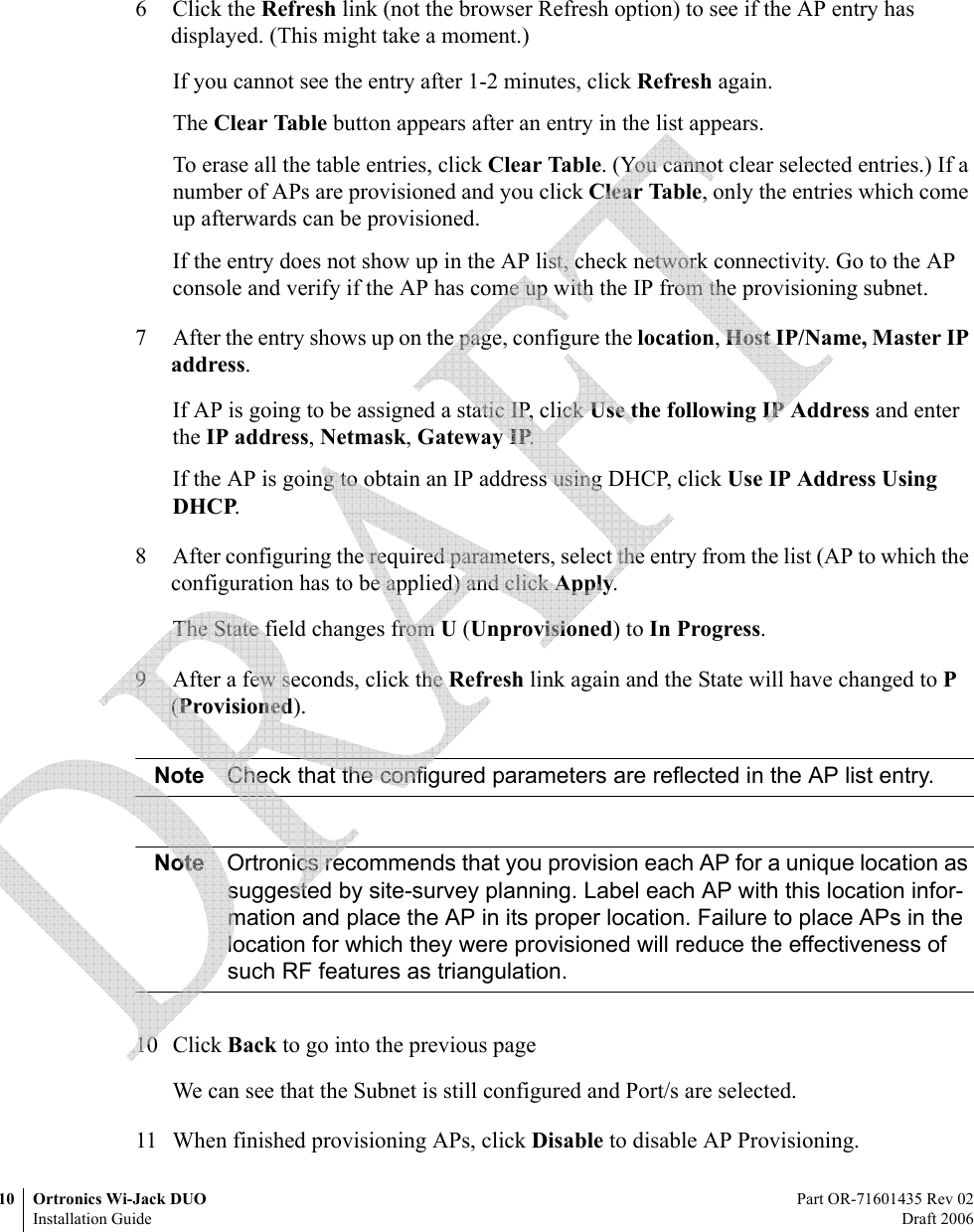 10 Ortronics Wi-Jack DUO Part OR-71601435 Rev 02Installation Guide Draft 20066 Click the Refresh link (not the browser Refresh option) to see if the AP entry has displayed. (This might take a moment.)If you cannot see the entry after 1-2 minutes, click Refresh again.The Clear Table button appears after an entry in the list appears. To erase all the table entries, click Clear Table. (You cannot clear selected entries.) If a number of APs are provisioned and you click Clear Table, only the entries which come up afterwards can be provisioned.If the entry does not show up in the AP list, check network connectivity. Go to the AP console and verify if the AP has come up with the IP from the provisioning subnet.7 After the entry shows up on the page, configure the location, Host IP/Name, Master IP address.If AP is going to be assigned a static IP, click Use the following IP Address and enter the IP address, Netmask, Gateway IP.If the AP is going to obtain an IP address using DHCP, click Use IP Address Using DHCP.8 After configuring the required parameters, select the entry from the list (AP to which the configuration has to be applied) and click Apply.The State field changes from U (Unprovisioned) to In Progress.9 After a few seconds, click the Refresh link again and the State will have changed to P (Provisioned).Note Check that the configured parameters are reflected in the AP list entry.Note Ortronics recommends that you provision each AP for a unique location as suggested by site-survey planning. Label each AP with this location infor-mation and place the AP in its proper location. Failure to place APs in the location for which they were provisioned will reduce the effectiveness of such RF features as triangulation. 10 Click Back to go into the previous pageWe can see that the Subnet is still configured and Port/s are selected.11 When finished provisioning APs, click Disable to disable AP Provisioning.  