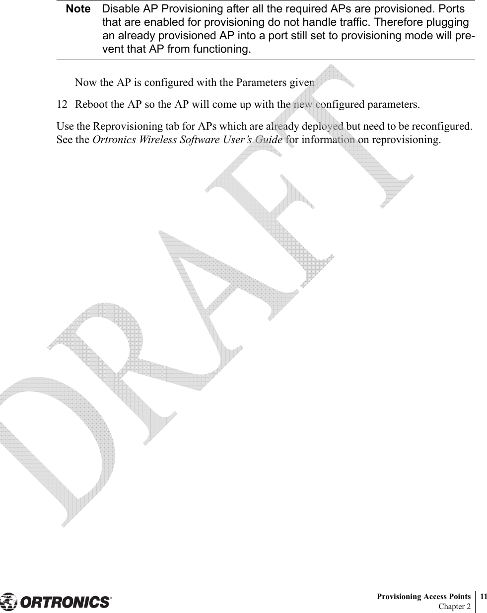 Provisioning Access Points 11Chapter 2Note Disable AP Provisioning after all the required APs are provisioned. Ports that are enabled for provisioning do not handle traffic. Therefore plugging an already provisioned AP into a port still set to provisioning mode will pre-vent that AP from functioning.Now the AP is configured with the Parameters given12 Reboot the AP so the AP will come up with the new configured parameters.Use the Reprovisioning tab for APs which are already deployed but need to be reconfigured. See the Ortronics Wireless Software User’s Guide for information on reprovisioning. 