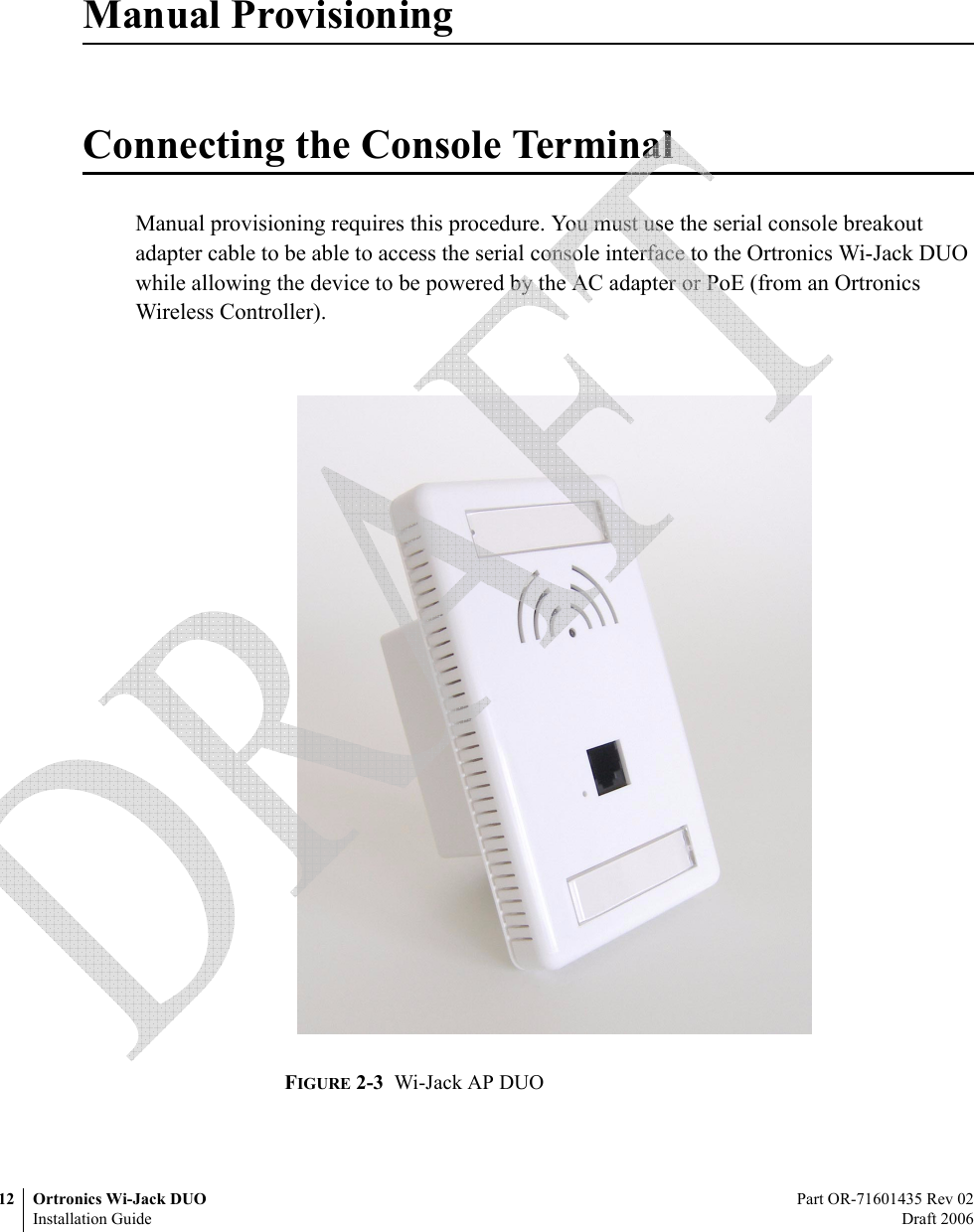 12 Ortronics Wi-Jack DUO Part OR-71601435 Rev 02Installation Guide Draft 2006Manual ProvisioningConnecting the Console TerminalManual provisioning requires this procedure. You must use the serial console breakout adapter cable to be able to access the serial console interface to the Ortronics Wi-Jack DUO while allowing the device to be powered by the AC adapter or PoE (from an Ortronics Wireless Controller).FIGURE 2-3  Wi-Jack AP DUO 