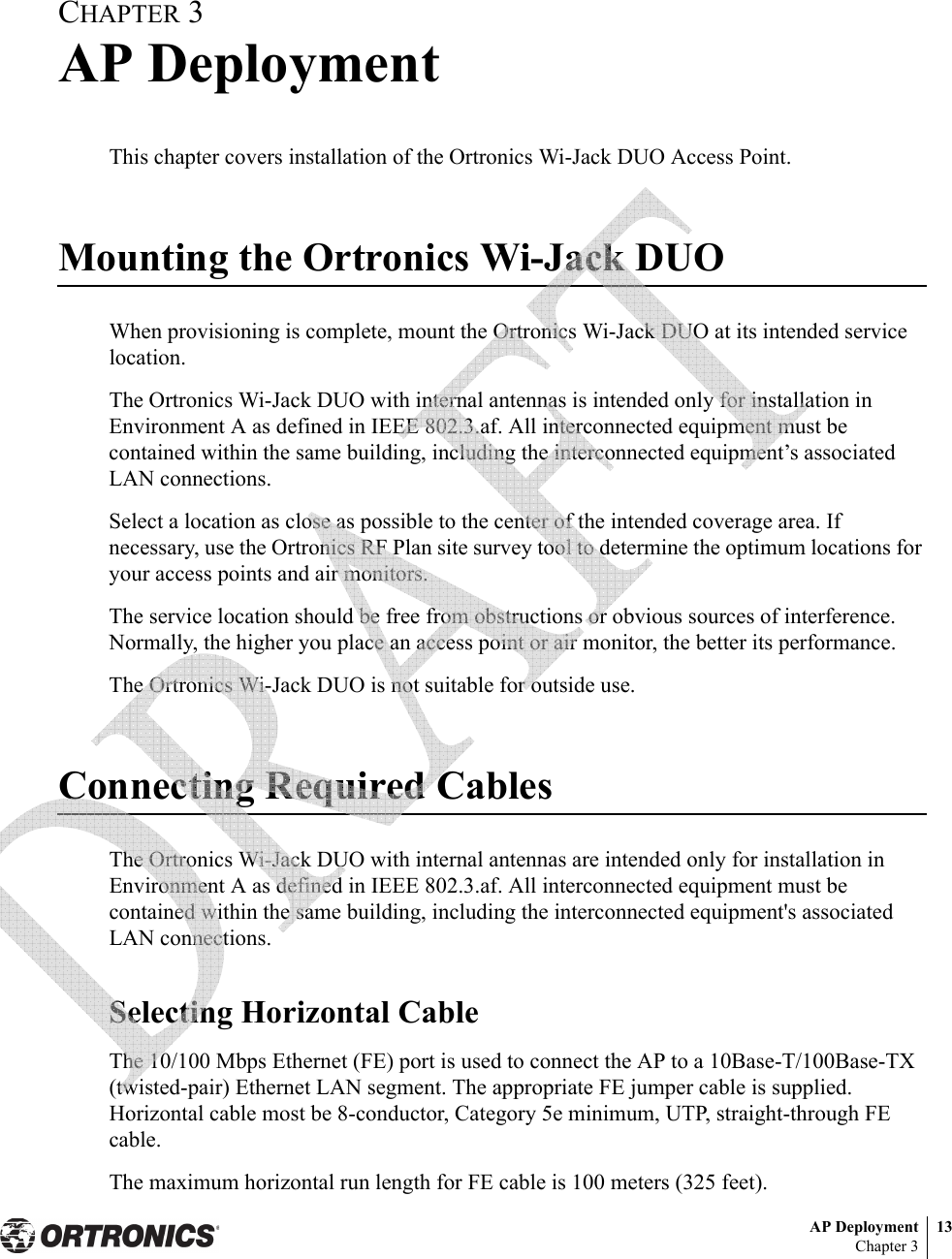 AP Deployment 13Chapter 3CHAPTER 3AP DeploymentThis chapter covers installation of the Ortronics Wi-Jack DUO Access Point.Mounting the Ortronics Wi-Jack DUOWhen provisioning is complete, mount the Ortronics Wi-Jack DUO at its intended service location.The Ortronics Wi-Jack DUO with internal antennas is intended only for installation in Environment A as defined in IEEE 802.3.af. All interconnected equipment must be contained within the same building, including the interconnected equipment’s associated LAN connections.Select a location as close as possible to the center of the intended coverage area. If necessary, use the Ortronics RF Plan site survey tool to determine the optimum locations for your access points and air monitors.The service location should be free from obstructions or obvious sources of interference. Normally, the higher you place an access point or air monitor, the better its performance.The Ortronics Wi-Jack DUO is not suitable for outside use.Connecting Required CablesThe Ortronics Wi-Jack DUO with internal antennas are intended only for installation in Environment A as defined in IEEE 802.3.af. All interconnected equipment must be contained within the same building, including the interconnected equipment&apos;s associated LAN connections.Selecting Horizontal CableThe 10/100 Mbps Ethernet (FE) port is used to connect the AP to a 10Base-T/100Base-TX (twisted-pair) Ethernet LAN segment. The appropriate FE jumper cable is supplied. Horizontal cable most be 8-conductor, Category 5e minimum, UTP, straight-through FE cable.The maximum horizontal run length for FE cable is 100 meters (325 feet). 