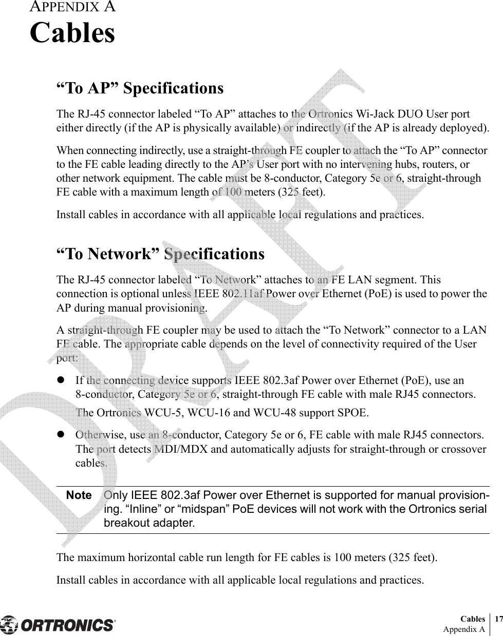 Cables 17Appendix AAPPENDIX ACables“To AP” SpecificationsThe RJ-45 connector labeled “To AP” attaches to the Ortronics Wi-Jack DUO User port either directly (if the AP is physically available) or indirectly (if the AP is already deployed).When connecting indirectly, use a straight-through FE coupler to attach the “To AP” connector to the FE cable leading directly to the AP’s User port with no intervening hubs, routers, or other network equipment. The cable must be 8-conductor, Category 5e or 6, straight-through FE cable with a maximum length of 100 meters (325 feet).Install cables in accordance with all applicable local regulations and practices.“To Network” SpecificationsThe RJ-45 connector labeled “To Network” attaches to an FE LAN segment. This connection is optional unless IEEE 802.11af Power over Ethernet (PoE) is used to power the AP during manual provisioning.A straight-through FE coupler may be used to attach the “To Network” connector to a LAN FE cable. The appropriate cable depends on the level of connectivity required of the User port:zIf the connecting device supports IEEE 802.3af Power over Ethernet (PoE), use an 8-conductor, Category 5e or 6, straight-through FE cable with male RJ45 connectors.The Ortronics WCU-5, WCU-16 and WCU-48 support SPOE.zOtherwise, use an 8-conductor, Category 5e or 6, FE cable with male RJ45 connectors. The port detects MDI/MDX and automatically adjusts for straight-through or crossover cables.Note Only IEEE 802.3af Power over Ethernet is supported for manual provision-ing. “Inline” or “midspan” PoE devices will not work with the Ortronics serial breakout adapter.The maximum horizontal cable run length for FE cables is 100 meters (325 feet).Install cables in accordance with all applicable local regulations and practices. 