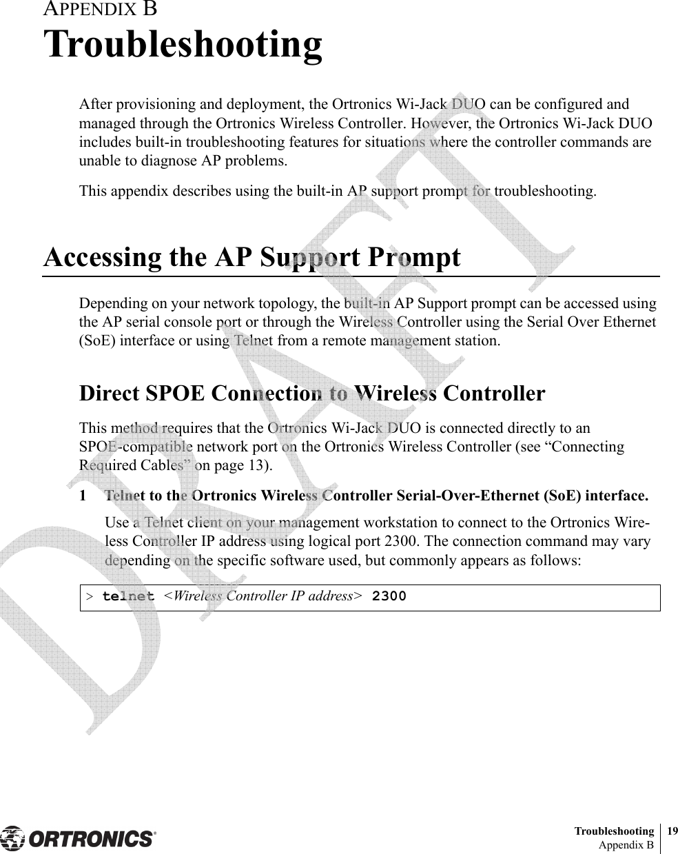 Troubleshooting 19Appendix BAPPENDIX BTroubleshootingAfter provisioning and deployment, the Ortronics Wi-Jack DUO can be configured and managed through the Ortronics Wireless Controller. However, the Ortronics Wi-Jack DUO includes built-in troubleshooting features for situations where the controller commands are unable to diagnose AP problems.This appendix describes using the built-in AP support prompt for troubleshooting.Accessing the AP Support PromptDepending on your network topology, the built-in AP Support prompt can be accessed using the AP serial console port or through the Wireless Controller using the Serial Over Ethernet (SoE) interface or using Telnet from a remote management station.Direct SPOE Connection to Wireless ControllerThis method requires that the Ortronics Wi-Jack DUO is connected directly to an SPOE-compatible network port on the Ortronics Wireless Controller (see “Connecting Required Cables” on page 13).1 Telnet to the Ortronics Wireless Controller Serial-Over-Ethernet (SoE) interface.Use a Telnet client on your management workstation to connect to the Ortronics Wire-less Controller IP address using logical port 2300. The connection command may vary depending on the specific software used, but commonly appears as follows:&gt; telnet &lt;Wireless Controller IP address&gt; 2300 