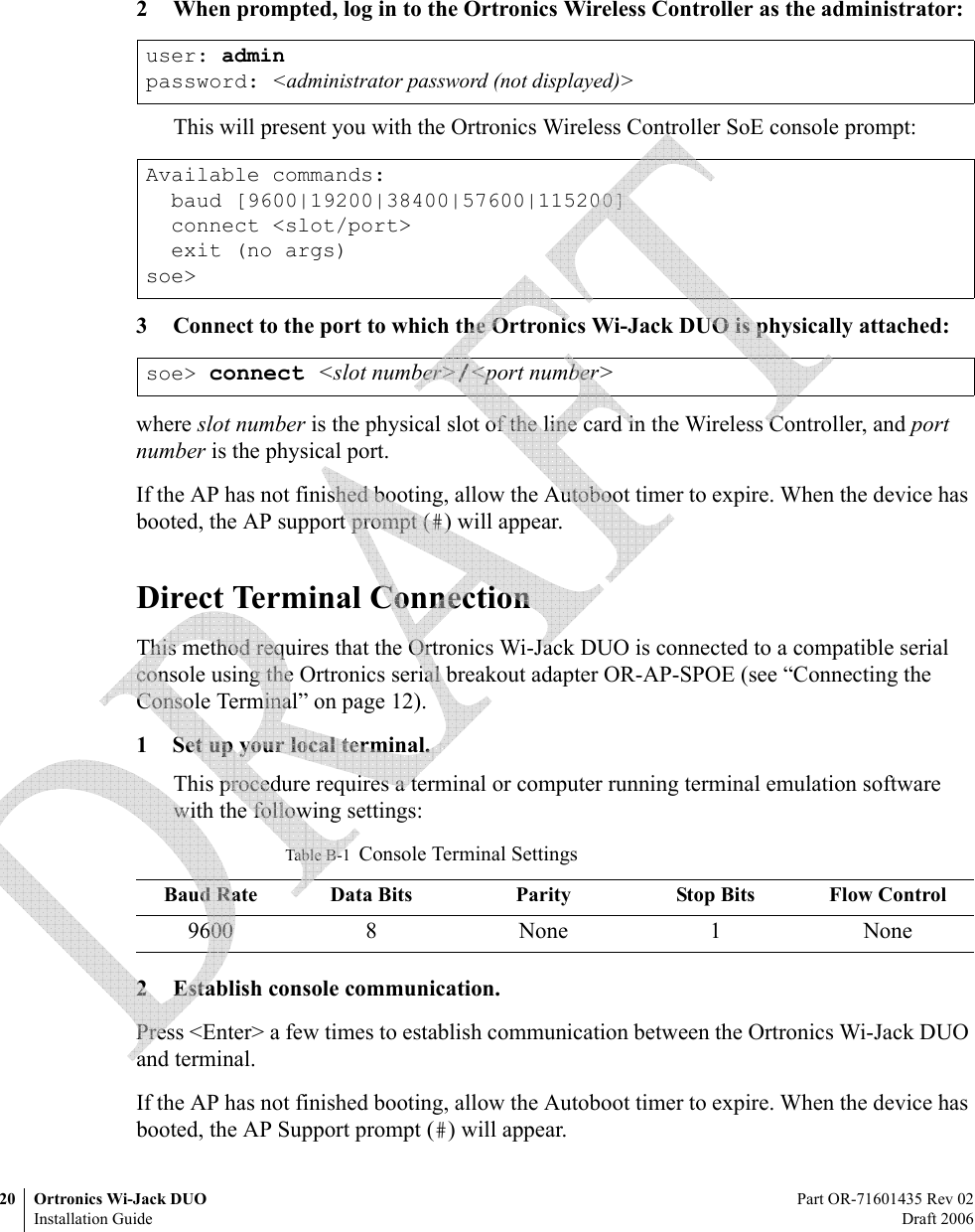 20 Ortronics Wi-Jack DUO Part OR-71601435 Rev 02Installation Guide Draft 20062 When prompted, log in to the Ortronics Wireless Controller as the administrator:This will present you with the Ortronics Wireless Controller SoE console prompt:3 Connect to the port to which the Ortronics Wi-Jack DUO is physically attached:where slot number is the physical slot of the line card in the Wireless Controller, and port number is the physical port.If the AP has not finished booting, allow the Autoboot timer to expire. When the device has booted, the AP support prompt (#) will appear.Direct Terminal ConnectionThis method requires that the Ortronics Wi-Jack DUO is connected to a compatible serial console using the Ortronics serial breakout adapter OR-AP-SPOE (see “Connecting the Console Terminal” on page 12).1 Set up your local terminal.This procedure requires a terminal or computer running terminal emulation software with the following settings:2 Establish console communication.Press &lt;Enter&gt; a few times to establish communication between the Ortronics Wi-Jack DUO and terminal.If the AP has not finished booting, allow the Autoboot timer to expire. When the device has booted, the AP Support prompt (#) will appear.user: adminpassword: &lt;administrator password (not displayed)&gt;Available commands:  baud [9600|19200|38400|57600|115200]  connect &lt;slot/port&gt;  exit (no args)soe&gt;soe&gt; connect &lt;slot number&gt;/&lt;port number&gt;Table B-1  Console Terminal SettingsBaud Rate Data Bits Parity Stop Bits Flow Control9600 8 None 1 None 