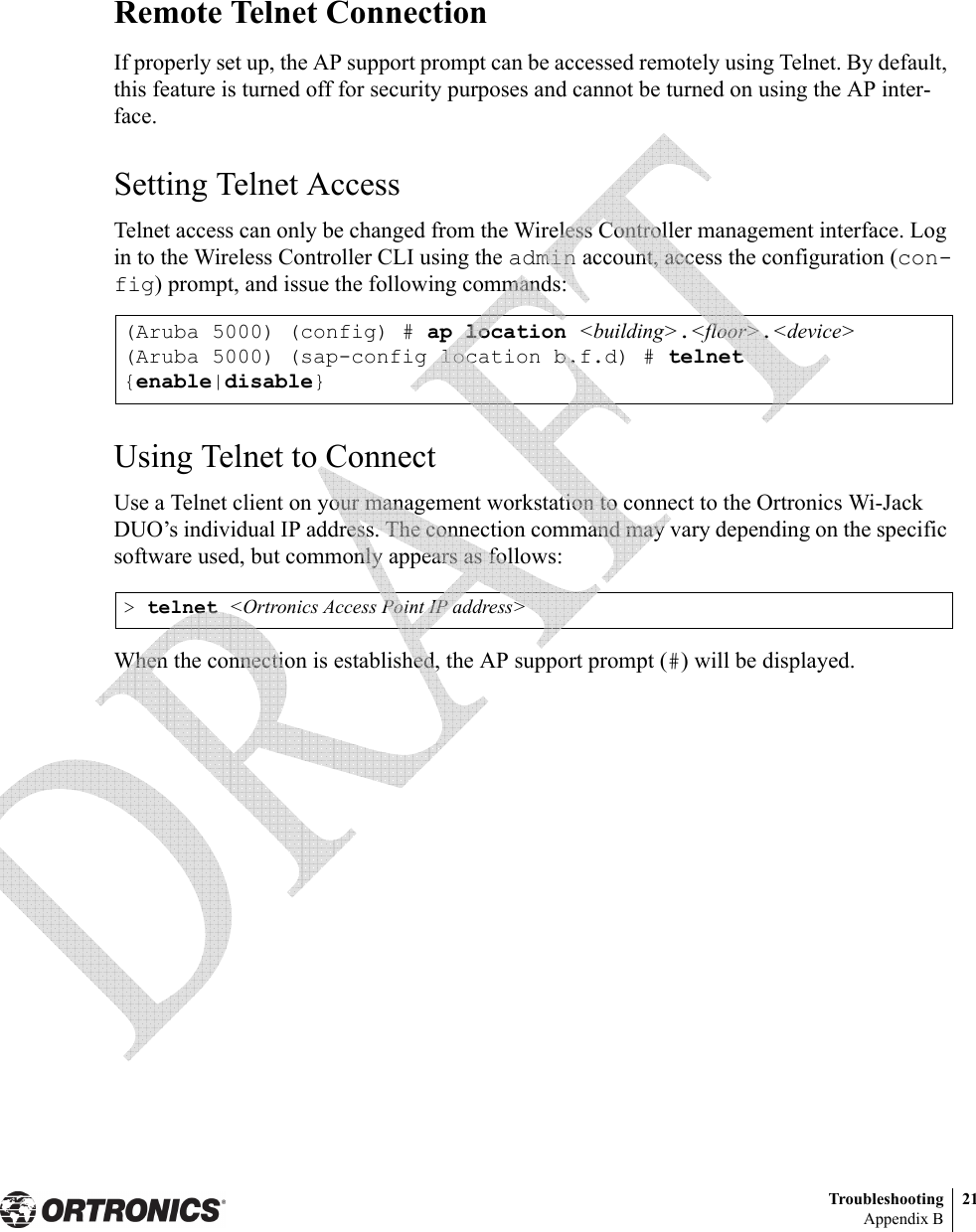 Troubleshooting 21Appendix BRemote Telnet ConnectionIf properly set up, the AP support prompt can be accessed remotely using Telnet. By default, this feature is turned off for security purposes and cannot be turned on using the AP inter-face.Setting Telnet AccessTelnet access can only be changed from the Wireless Controller management interface. Log in to the Wireless Controller CLI using the admin account, access the configuration (con-fig) prompt, and issue the following commands:Using Telnet to ConnectUse a Telnet client on your management workstation to connect to the Ortronics Wi-Jack DUO’s individual IP address. The connection command may vary depending on the specific software used, but commonly appears as follows:When the connection is established, the AP support prompt (#) will be displayed.(Aruba 5000) (config) # ap location &lt;building&gt;.&lt;floor&gt;.&lt;device&gt;(Aruba 5000) (sap-config location b.f.d) # telnet {enable|disable}&gt; telnet &lt;Ortronics Access Point IP address&gt; 