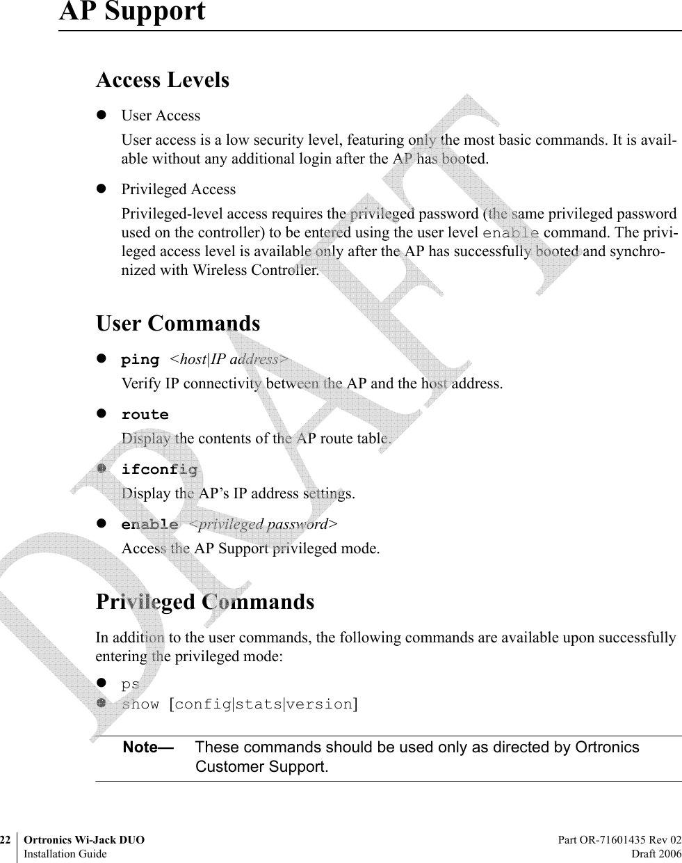 22 Ortronics Wi-Jack DUO Part OR-71601435 Rev 02Installation Guide Draft 2006AP SupportAccess LevelszUser AccessUser access is a low security level, featuring only the most basic commands. It is avail-able without any additional login after the AP has booted.zPrivileged AccessPrivileged-level access requires the privileged password (the same privileged password used on the controller) to be entered using the user level enable command. The privi-leged access level is available only after the AP has successfully booted and synchro-nized with Wireless Controller.User Commandszping &lt;host|IP address&gt;Verify IP connectivity between the AP and the host address.zrouteDisplay the contents of the AP route table.zifconfigDisplay the AP’s IP address settings.zenable &lt;privileged password&gt;Access the AP Support privileged mode.Privileged CommandsIn addition to the user commands, the following commands are available upon successfully entering the privileged mode:zpszshow [config|stats|version]Note— These commands should be used only as directed by Ortronics Customer Support. 