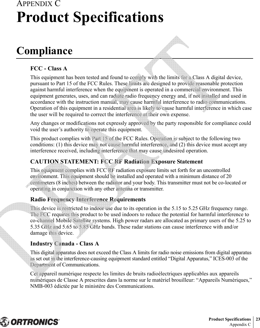 Product Specifications 23Appendix CAPPENDIX CProduct SpecificationsComplianceFCC - Class AThis equipment has been tested and found to comply with the limits for a Class A digital device, pursuant to Part 15 of the FCC Rules. These limits are designed to provide reasonable protection against harmful interference when the equipment is operated in a commercial environment. This equipment generates, uses, and can radiate radio frequency energy and, if not installed and used in accordance with the instruction manual, may cause harmful interference to radio communications. Operation of this equipment in a residential area is likely to cause harmful interference in which case the user will be required to correct the interference at their own expense.Any changes or modifications not expressly approved by the party responsible for compliance could void the user’s authority to operate this equipment.This product complies with Part 15 of the FCC Rules. Operation is subject to the following two conditions: (1) this device may not cause harmful interference, and (2) this device must accept any interference received, including interference that may cause undesired operation.CAUTION STATEMENT: FCC RF Radiation Exposure StatementThis equipment complies with FCC RF radiation exposure limits set forth for an uncontrolled environment. This equipment should be installed and operated with a minimum distance of 20 centimeters (8 inches) between the radiator and your body. This transmitter must not be co-located or operating in conjunction with any other antenna or transmitter.Radio Frequency Interference RequirementsThis device is restricted to indoor use due to its operation in the 5.15 to 5.25 GHz frequency range. The FCC requires this product to be used indoors to reduce the potential for harmful interference to co-channel Mobile Satellite systems. High power radars are allocated as primary users of the 5.25 to 5.35 GHz and 5.65 to 5.85 GHz bands. These radar stations can cause interference with and/or damage this device.Industry Canada - Class AThis digital apparatus does not exceed the Class A limits for radio noise emissions from digital apparatus as set out in the interference-causing equipment standard entitled “Digital Apparatus,” ICES-003 of the Department of Communications.Cet appareil numérique respecte les limites de bruits radioélectriques applicables aux appareils numériques de Classe A prescrites dans la norme sur le matériel brouilleur: “Appareils Numériques,” NMB-003 édictée par le ministère des Communications. 