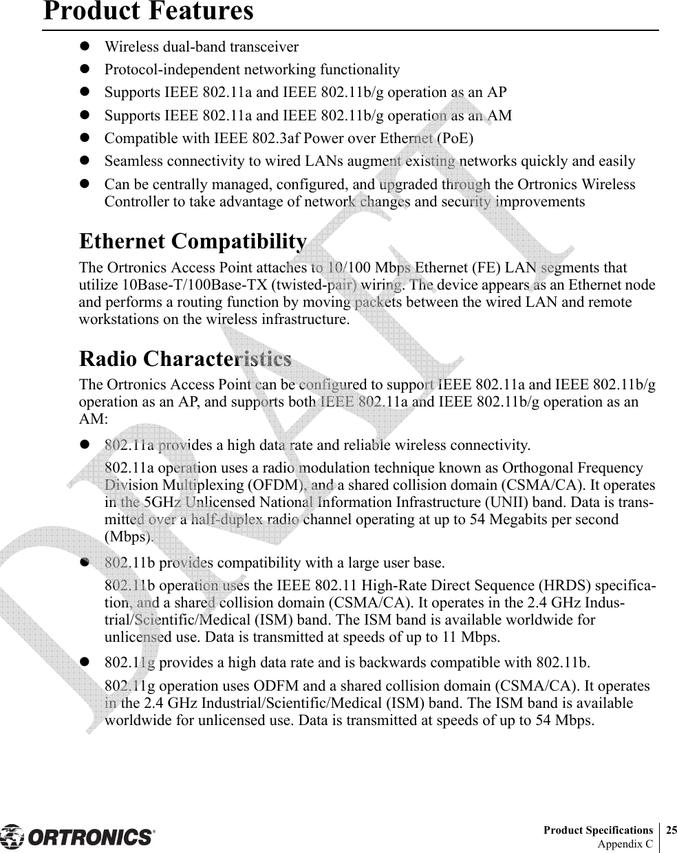 Product Specifications 25Appendix CProduct FeatureszWireless dual-band transceiverzProtocol-independent networking functionalityzSupports IEEE 802.11a and IEEE 802.11b/g operation as an APzSupports IEEE 802.11a and IEEE 802.11b/g operation as an AMzCompatible with IEEE 802.3af Power over Ethernet (PoE)zSeamless connectivity to wired LANs augment existing networks quickly and easilyzCan be centrally managed, configured, and upgraded through the Ortronics Wireless Controller to take advantage of network changes and security improvementsEthernet CompatibilityThe Ortronics Access Point attaches to 10/100 Mbps Ethernet (FE) LAN segments that utilize 10Base-T/100Base-TX (twisted-pair) wiring. The device appears as an Ethernet node and performs a routing function by moving packets between the wired LAN and remote workstations on the wireless infrastructure.Radio CharacteristicsThe Ortronics Access Point can be configured to support IEEE 802.11a and IEEE 802.11b/g operation as an AP, and supports both IEEE 802.11a and IEEE 802.11b/g operation as an AM:z802.11a provides a high data rate and reliable wireless connectivity.802.11a operation uses a radio modulation technique known as Orthogonal Frequency Division Multiplexing (OFDM), and a shared collision domain (CSMA/CA). It operates in the 5GHz Unlicensed National Information Infrastructure (UNII) band. Data is trans-mitted over a half-duplex radio channel operating at up to 54 Megabits per second (Mbps).z802.11b provides compatibility with a large user base.802.11b operation uses the IEEE 802.11 High-Rate Direct Sequence (HRDS) specifica-tion, and a shared collision domain (CSMA/CA). It operates in the 2.4 GHz Indus-trial/Scientific/Medical (ISM) band. The ISM band is available worldwide for unlicensed use. Data is transmitted at speeds of up to 11 Mbps.z802.11g provides a high data rate and is backwards compatible with 802.11b.802.11g operation uses ODFM and a shared collision domain (CSMA/CA). It operates in the 2.4 GHz Industrial/Scientific/Medical (ISM) band. The ISM band is available worldwide for unlicensed use. Data is transmitted at speeds of up to 54 Mbps. 