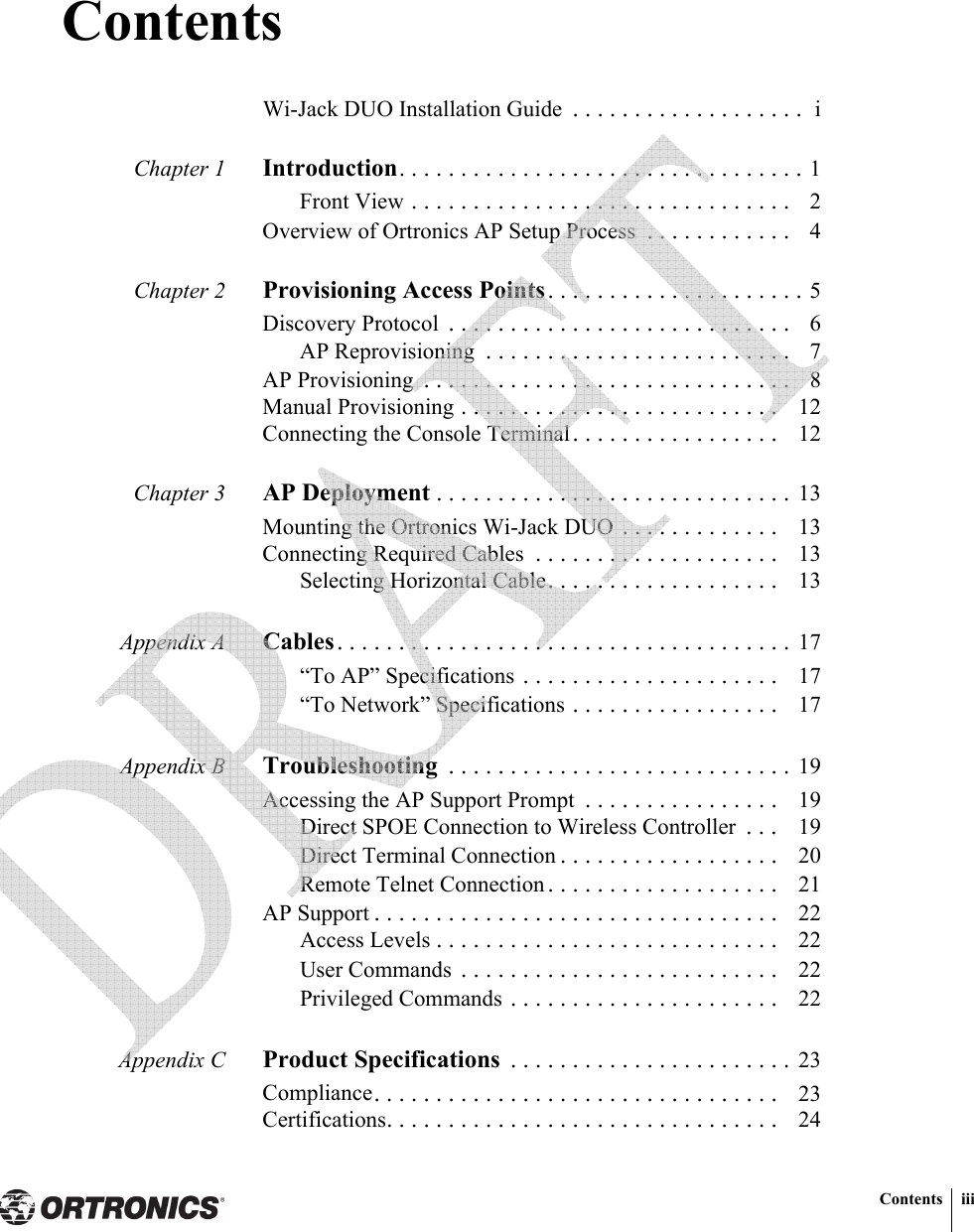 Contents iiiContentsWi-Jack DUO Installation Guide  . . . . . . . . . . . . . . . . . . .  iChapter 1 Introduction. . . . . . . . . . . . . . . . . . . . . . . . . . . . . . . . . 1Front View . . . . . . . . . . . . . . . . . . . . . . . . . . . . . . .   2Overview of Ortronics AP Setup Process  . . . . . . . . . . . .   4Chapter 2 Provisioning Access Points. . . . . . . . . . . . . . . . . . . . . 5Discovery Protocol  . . . . . . . . . . . . . . . . . . . . . . . . . . . .   6AP Reprovisioning  . . . . . . . . . . . . . . . . . . . . . . . . .   7AP Provisioning  . . . . . . . . . . . . . . . . . . . . . . . . . . . . . .   8Manual Provisioning . . . . . . . . . . . . . . . . . . . . . . . . . .   12Connecting the Console Terminal. . . . . . . . . . . . . . . . .   12Chapter 3 AP Deployment . . . . . . . . . . . . . . . . . . . . . . . . . . . . . 13Mounting the Ortronics Wi-Jack DUO . . . . . . . . . . . . .   13Connecting Required Cables  . . . . . . . . . . . . . . . . . . . .   13Selecting Horizontal Cable. . . . . . . . . . . . . . . . . . .   13Appendix A Cables. . . . . . . . . . . . . . . . . . . . . . . . . . . . . . . . . . . . . 17“To AP” Specifications . . . . . . . . . . . . . . . . . . . . .   17“To Network” Specifications . . . . . . . . . . . . . . . . .   17Appendix B Troubleshooting  . . . . . . . . . . . . . . . . . . . . . . . . . . . . 19Accessing the AP Support Prompt  . . . . . . . . . . . . . . . .   19Direct SPOE Connection to Wireless Controller  . . .   19Direct Terminal Connection . . . . . . . . . . . . . . . . . .   20Remote Telnet Connection . . . . . . . . . . . . . . . . . . .   21AP Support . . . . . . . . . . . . . . . . . . . . . . . . . . . . . . . . .   22Access Levels . . . . . . . . . . . . . . . . . . . . . . . . . . . .   22User Commands  . . . . . . . . . . . . . . . . . . . . . . . . . .   22Privileged Commands . . . . . . . . . . . . . . . . . . . . . .   22Appendix C Product Specifications  . . . . . . . . . . . . . . . . . . . . . . . 23Compliance. . . . . . . . . . . . . . . . . . . . . . . . . . . . . . . . .   23Certifications. . . . . . . . . . . . . . . . . . . . . . . . . . . . . . . .   24 