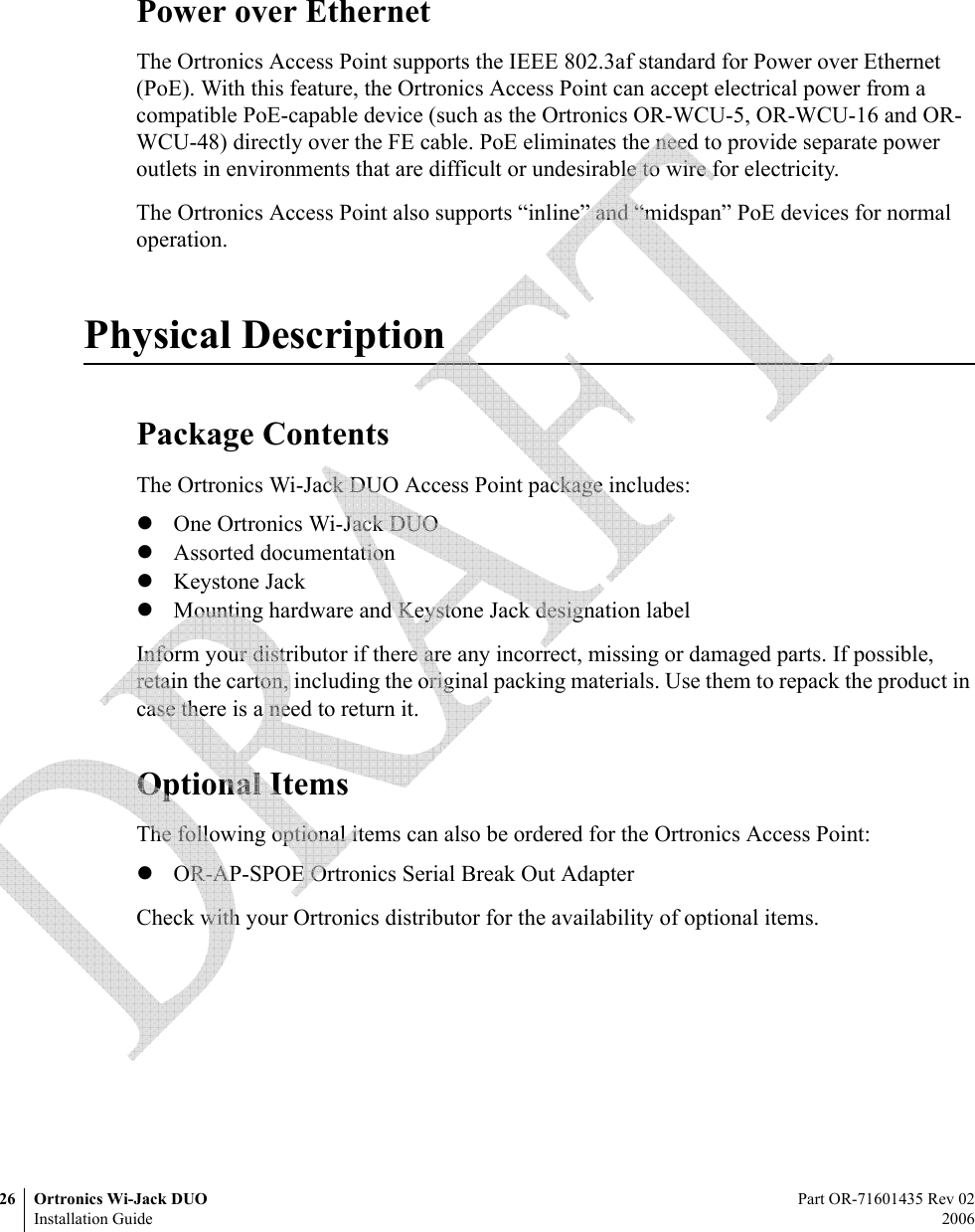 26 Ortronics Wi-Jack DUO Part OR-71601435 Rev 02Installation Guide 2006Power over EthernetThe Ortronics Access Point supports the IEEE 802.3af standard for Power over Ethernet (PoE). With this feature, the Ortronics Access Point can accept electrical power from a compatible PoE-capable device (such as the Ortronics OR-WCU-5, OR-WCU-16 and OR-WCU-48) directly over the FE cable. PoE eliminates the need to provide separate power outlets in environments that are difficult or undesirable to wire for electricity.The Ortronics Access Point also supports “inline” and “midspan” PoE devices for normal operation.Physical DescriptionPackage ContentsThe Ortronics Wi-Jack DUO Access Point package includes:zOne Ortronics Wi-Jack DUOzAssorted documentationzKeystone JackzMounting hardware and Keystone Jack designation labelInform your distributor if there are any incorrect, missing or damaged parts. If possible, retain the carton, including the original packing materials. Use them to repack the product in case there is a need to return it.Optional ItemsThe following optional items can also be ordered for the Ortronics Access Point:zOR-AP-SPOE Ortronics Serial Break Out AdapterCheck with your Ortronics distributor for the availability of optional items. 