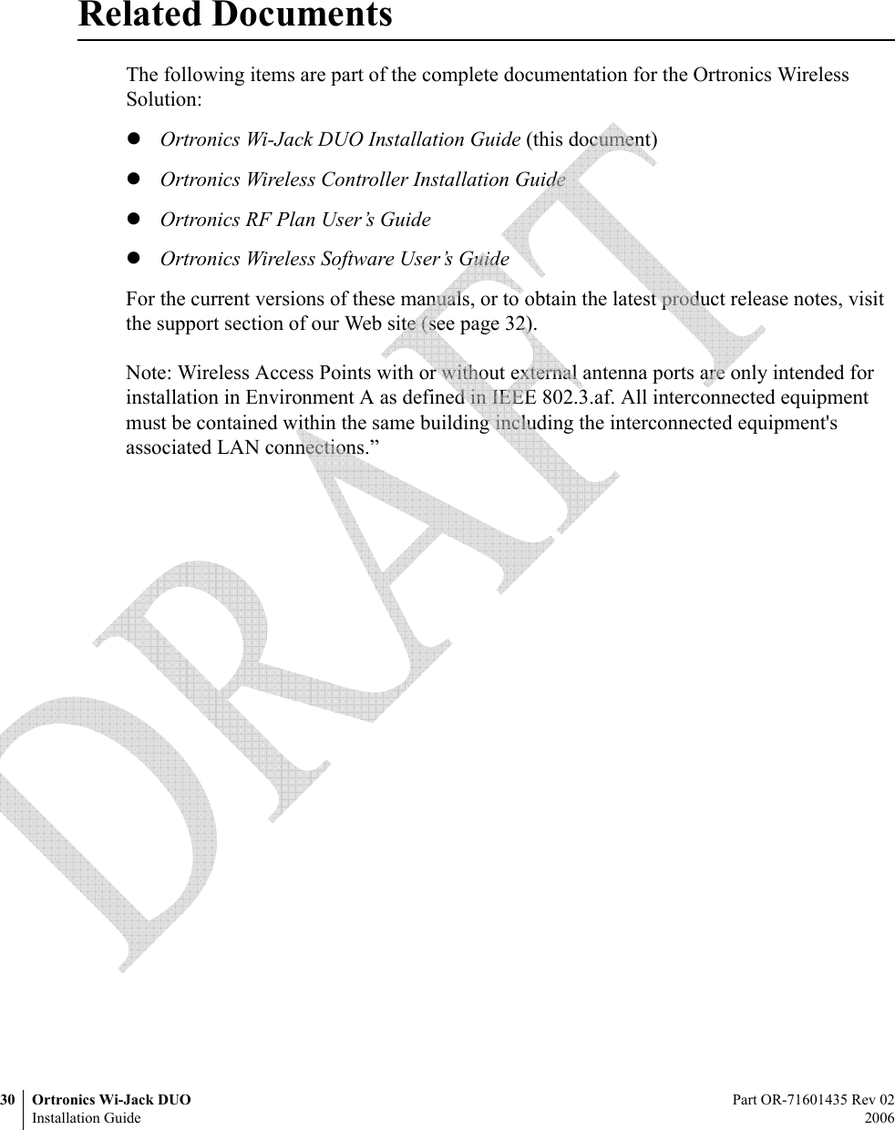 30 Ortronics Wi-Jack DUO Part OR-71601435 Rev 02Installation Guide 2006Related DocumentsThe following items are part of the complete documentation for the Ortronics Wireless Solution:zOrtronics Wi-Jack DUO Installation Guide (this document)zOrtronics Wireless Controller Installation GuidezOrtronics RF Plan User’s GuidezOrtronics Wireless Software User’s GuideFor the current versions of these manuals, or to obtain the latest product release notes, visit the support section of our Web site (see page 32).Note: Wireless Access Points with or without external antenna ports are only intended for installation in Environment A as defined in IEEE 802.3.af. All interconnected equipment must be contained within the same building including the interconnected equipment&apos;s associated LAN connections.”  