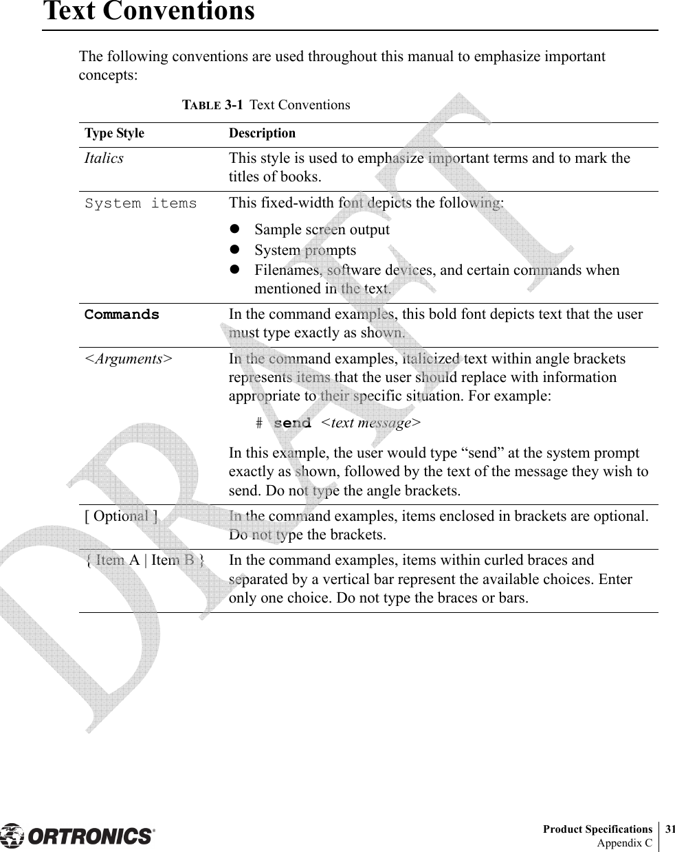 Product Specifications 31Appendix CText ConventionsThe following conventions are used throughout this manual to emphasize important concepts:TABLE 3-1 Text ConventionsType Style DescriptionItalics This style is used to emphasize important terms and to mark the titles of books.System items This fixed-width font depicts the following:zSample screen outputzSystem promptszFilenames, software devices, and certain commands when mentioned in the text.Commands In the command examples, this bold font depicts text that the user must type exactly as shown.&lt;Arguments&gt; In the command examples, italicized text within angle brackets represents items that the user should replace with information appropriate to their specific situation. For example:# send &lt;text message&gt;In this example, the user would type “send” at the system prompt exactly as shown, followed by the text of the message they wish to send. Do not type the angle brackets.[ Optional ] In the command examples, items enclosed in brackets are optional. Do not type the brackets.{ Item A | Item B } In the command examples, items within curled braces and separated by a vertical bar represent the available choices. Enter only one choice. Do not type the braces or bars. 