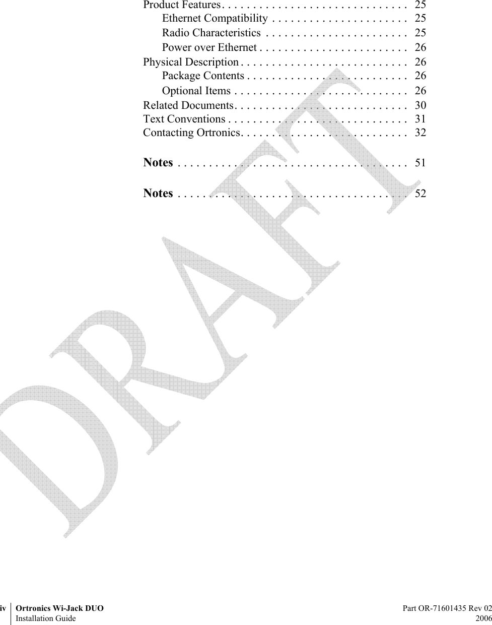 iv Ortronics Wi-Jack DUO Part OR-71601435 Rev 02Installation Guide 2006Product Features. . . . . . . . . . . . . . . . . . . . . . . . . . . . . .  25Ethernet Compatibility . . . . . . . . . . . . . . . . . . . . . .  25Radio Characteristics  . . . . . . . . . . . . . . . . . . . . . . .  25Power over Ethernet . . . . . . . . . . . . . . . . . . . . . . . .  26Physical Description . . . . . . . . . . . . . . . . . . . . . . . . . . .  26Package Contents . . . . . . . . . . . . . . . . . . . . . . . . . .  26Optional Items . . . . . . . . . . . . . . . . . . . . . . . . . . . .  26Related Documents. . . . . . . . . . . . . . . . . . . . . . . . . . . .  30Text Conventions . . . . . . . . . . . . . . . . . . . . . . . . . . . . .  31Contacting Ortronics. . . . . . . . . . . . . . . . . . . . . . . . . . .  32Notes . . . . . . . . . . . . . . . . . . . . . . . . . . . . . . . . . . . . .  51Notes . . . . . . . . . . . . . . . . . . . . . . . . . . . . . . . . . . . . .  52 