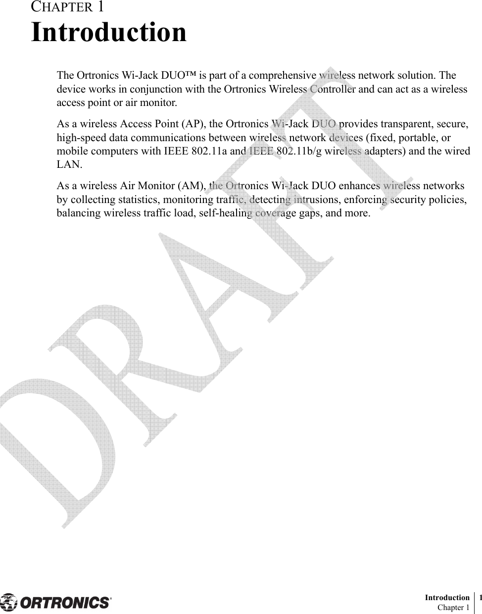 Introduction 1Chapter 1CHAPTER 1IntroductionThe Ortronics Wi-Jack DUO™ is part of a comprehensive wireless network solution. The device works in conjunction with the Ortronics Wireless Controller and can act as a wireless access point or air monitor.As a wireless Access Point (AP), the Ortronics Wi-Jack DUO provides transparent, secure, high-speed data communications between wireless network devices (fixed, portable, or mobile computers with IEEE 802.11a and IEEE 802.11b/g wireless adapters) and the wired LAN.As a wireless Air Monitor (AM), the Ortronics Wi-Jack DUO enhances wireless networks by collecting statistics, monitoring traffic, detecting intrusions, enforcing security policies, balancing wireless traffic load, self-healing coverage gaps, and more. 