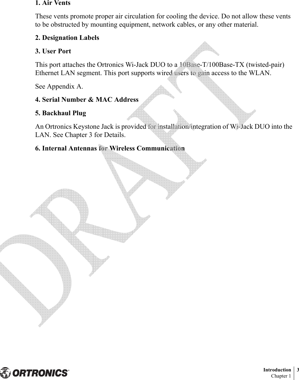 Introduction 3Chapter 11. Air VentsThese vents promote proper air circulation for cooling the device. Do not allow these vents to be obstructed by mounting equipment, network cables, or any other material.2. Designation Labels3. User PortThis port attaches the Ortronics Wi-Jack DUO to a 10Base-T/100Base-TX (twisted-pair) Ethernet LAN segment. This port supports wired users to gain access to the WLAN.See Appendix A.4. Serial Number &amp; MAC Address5. Backhaul PlugAn Ortronics Keystone Jack is provided for installation/integration of Wi-Jack DUO into the LAN. See Chapter 3 for Details.6. Internal Antennas for Wireless Communication 