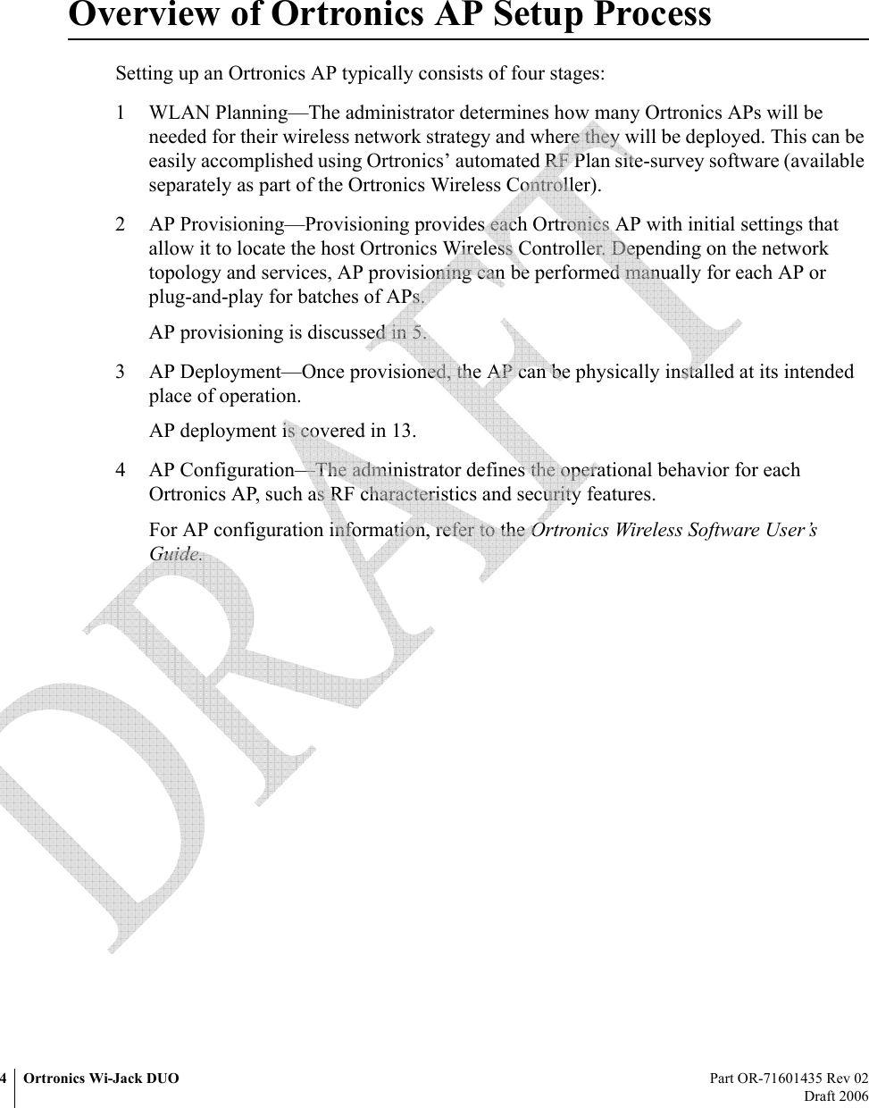 4 Ortronics Wi-Jack DUO Part OR-71601435 Rev 02Draft 2006Overview of Ortronics AP Setup ProcessSetting up an Ortronics AP typically consists of four stages:1 WLAN Planning—The administrator determines how many Ortronics APs will be needed for their wireless network strategy and where they will be deployed. This can be easily accomplished using Ortronics’ automated RF Plan site-survey software (available separately as part of the Ortronics Wireless Controller).2 AP Provisioning—Provisioning provides each Ortronics AP with initial settings that allow it to locate the host Ortronics Wireless Controller. Depending on the network topology and services, AP provisioning can be performed manually for each AP or plug-and-play for batches of APs.AP provisioning is discussed in 5.3 AP Deployment—Once provisioned, the AP can be physically installed at its intended place of operation.AP deployment is covered in 13.4 AP Configuration—The administrator defines the operational behavior for each Ortronics AP, such as RF characteristics and security features.For AP configuration information, refer to the Ortronics Wireless Software User’s Guide. 