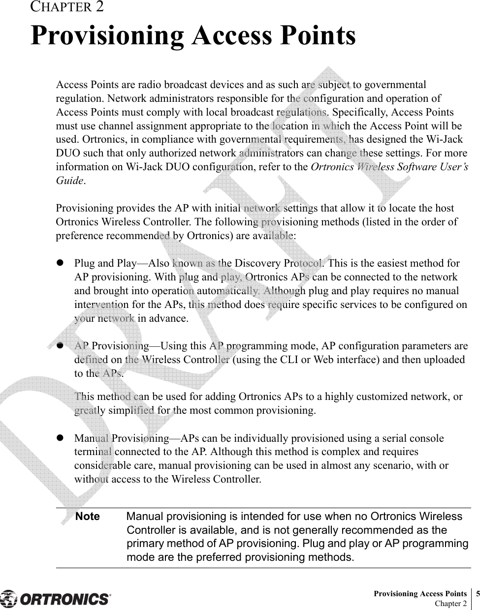 Provisioning Access Points 5Chapter 2CHAPTER 2Provisioning Access PointsAccess Points are radio broadcast devices and as such are subject to governmental regulation. Network administrators responsible for the configuration and operation of Access Points must comply with local broadcast regulations. Specifically, Access Points must use channel assignment appropriate to the location in which the Access Point will be used. Ortronics, in compliance with governmental requirements, has designed the Wi-Jack DUO such that only authorized network administrators can change these settings. For more information on Wi-Jack DUO configuration, refer to the Ortronics Wireless Software User’s Guide.Provisioning provides the AP with initial network settings that allow it to locate the host Ortronics Wireless Controller. The following provisioning methods (listed in the order of preference recommended by Ortronics) are available:zPlug and Play—Also known as the Discovery Protocol. This is the easiest method for AP provisioning. With plug and play, Ortronics APs can be connected to the network and brought into operation automatically. Although plug and play requires no manual intervention for the APs, this method does require specific services to be configured on your network in advance.zAP Provisioning—Using this AP programming mode, AP configuration parameters are defined on the Wireless Controller (using the CLI or Web interface) and then uploaded to the APs.This method can be used for adding Ortronics APs to a highly customized network, or greatly simplified for the most common provisioning. zManual Provisioning—APs can be individually provisioned using a serial console terminal connected to the AP. Although this method is complex and requires considerable care, manual provisioning can be used in almost any scenario, with or without access to the Wireless Controller.Note Manual provisioning is intended for use when no Ortronics Wireless Controller is available, and is not generally recommended as the primary method of AP provisioning. Plug and play or AP programming mode are the preferred provisioning methods. 