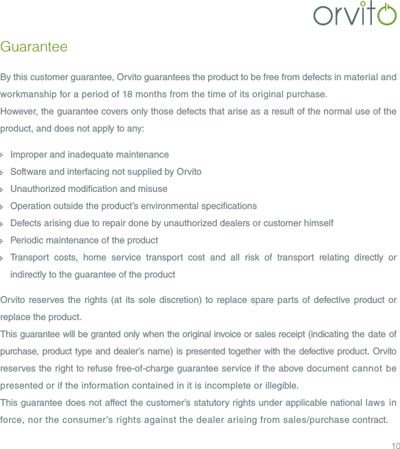 10GuaranteeBy this customer guarantee, Orvito guarantees the product to be free from defects in material and workmanship for a period of 18 months from the time of its original purchase.However, the guarantee covers only those defects that arise as a result of the normal use of the product, and does not apply to any: Improper and inadequate maintenance   Software and interfacing not supplied by Orvito  Unauthorized modication and misuse  Operation outside the product&rsquo;s environmental specications  Defects arising due to repair done by unauthorized dealers or customer himself  Periodic maintenance of the product   Transport costs, home service transport cost and all risk of transport relating directly or  indirectly to the guarantee of the product Orvito reserves the rights (at its sole discretion) to replace spare parts of defective product or replace the product. This guarantee will be granted only when the original invoice or sales receipt (indicating the date of purchase, product type and dealer&rsquo;s name) is presented together with the defective product. Orvito reserves the right to refuse free-of-charge guarantee service if the above document cannot be presented or if the information contained in it is incomplete or illegible.This guarantee does not affect the customer&rsquo;s statutory rights under applicable national laws in force, nor the consumer&rsquo;s rights against the dealer arising from sales/purchase contract.