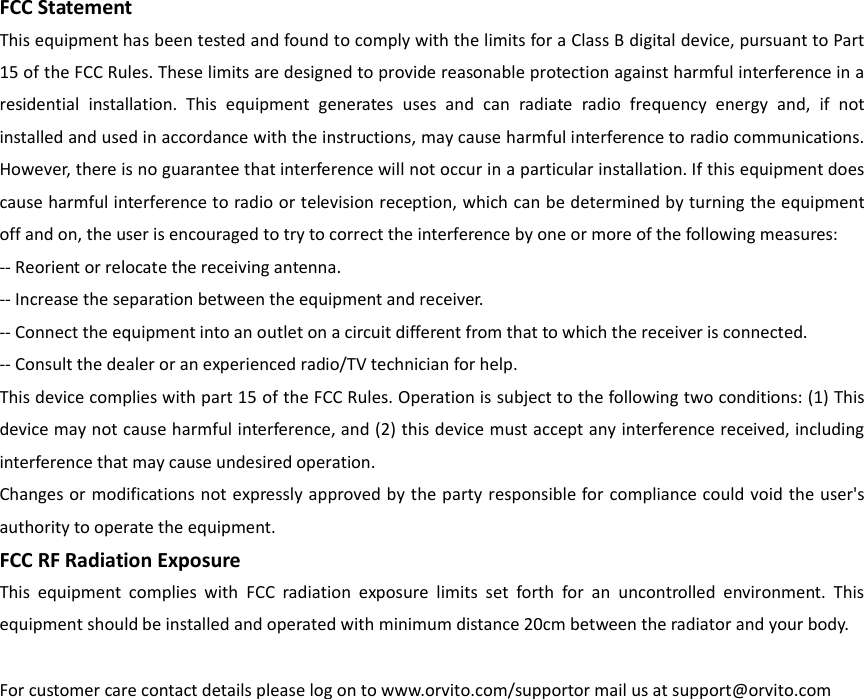 FCC StatementThis equipment has been tested and found to comply with the limits for a Class B digital device, pursuant to Part 15 of the FCC Rules. These limits are designed to provide reasonable protection against harmful interference in a residential  installation.  This  equipment  generates  uses  and  can  radiate  radio  frequency  energy  and,  if  not installed and used in accordance with the instructions, may cause harmful interference to radio communications. However, there is no guarantee that interference will not occur in a particular installation. If this equipment does cause harmful interference to radio or television reception, which can be determined by turning the equipment off and on, the user is encouraged to try to correct the interference by one or more of the following measures:-- Reorient or relocate the receiving antenna.     -- Increase the separation between the equipment and receiver.       -- Connect the equipment into an outlet on a circuit different from that to which the receiver is connected.   -- Consult the dealer or an experienced radio/TV technician for help.This device complies with part 15 of the FCC Rules. Operation is subject to the following two conditions: (1) This device may not cause harmful interference, and (2) this device must accept any interference received, including interference that may cause undesired operation.Changes or modifications not expressly approved by the party responsible for compliance could void  the user's authority to operate the equipment.FCC RF Radiation ExposureThis  equipment  complies  with  FCC  radiation  exposure  limits  set  forth  for  an  uncontrolled  environment.  This equipment should be installed and operated with minimum distance 20cm between the radiator and your body.For customer care contact details please log on to www.orvito.com/supportor mail us at support@orvito.com