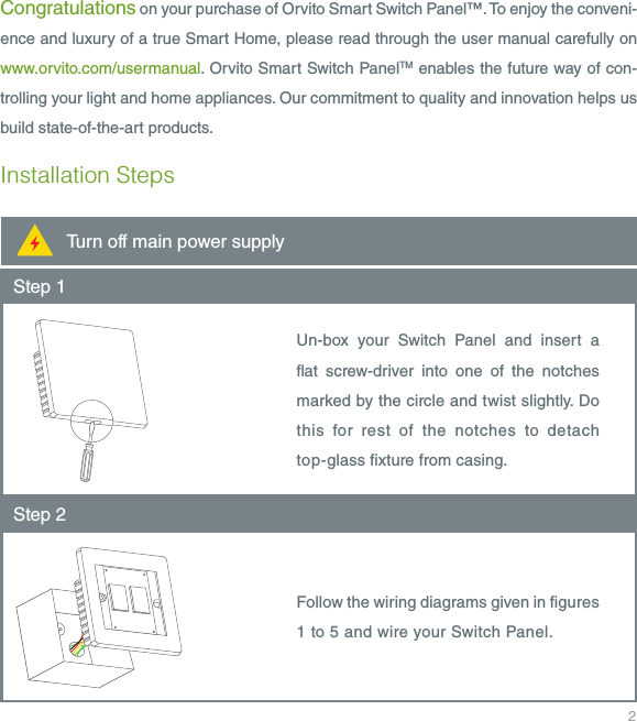 2Congratulations on your purchase of Orvito Smart Switch Panel&trade;. To enjoy the conveni-ence and luxury of a true Smart Home, please read through the user manual carefully on www.orvito.com/usermanual. Orvito Smart Switch PanelTM enables the future way of con-trolling your light and home appliances. Our commitment to quality and innovation helps us build state-of-the-art products. Installation StepsStep 1Un-box your Switch Panel and insert a at screw-driver into one of the notches marked by the circle and twist slightly. Do this for rest of the notches to detach top-glass xture from casing.Step 2Follow the wiring diagrams given in gures 1 to 5 and wire your Switch Panel.Turn off main power supply
