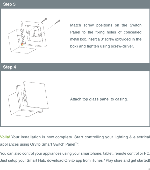 3Voila! Your installation is now complete. Start controlling your lighting &amp; electrical appliances using Orvito Smart Switch PanelTM.You can also control your appliances using your smartphone, tablet, remote control or PC. Just setup your Smart Hub, download Orvito app from iTunes / Play store and get started!Match screw positions on the Switch Panel to the xing holes of concealed metal box. Insert a 3&rdquo; screw (provided in the box) and tighten using screw-driver.Step 3Attach top glass panel to casing.Step 4