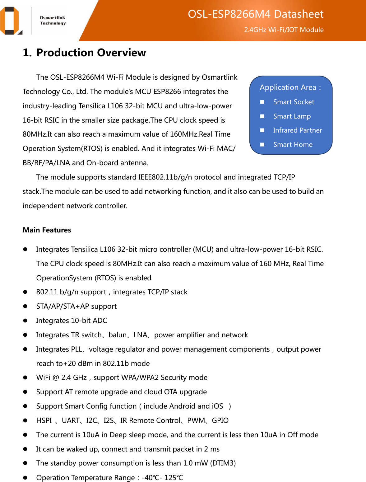  OSL-ESP8266M4 Datasheet 2.4GHz Wi-Fi/IOT Module 1. Production Overview The OSL-ESP8266M4 Wi-Fi Module is designed by Osmartlink Technology Co., Ltd. The module&apos;s MCU ESP8266 integrates the industry-leading Tensilica L106 32-bit MCU and ultra-low-power 16-bit RSIC in the smaller size package.The CPU clock speed is 80MHz.It can also reach a maximum value of 160MHz.Real Time Operation System(RTOS) is enabled. And it integrates Wi-Fi MAC/ BB/RF/PA/LNA and On-board antenna. The module supports standard IEEE802.11b/g/n protocol and integrated TCP/IP stack.The module can be used to add networking function, and it also can be used to build an independent network controller. Main Features  Integrates Tensilica L106 32-bit micro controller (MCU) and ultra-low-power 16-bit RSIC. The CPU clock speed is 80MHz.It can also reach a maximum value of 160 MHz, Real Time OperationSystem (RTOS) is enabled  802.11 b/g/n support，integrates TCP/IP stack  STA/AP/STA+AP support  Integrates 10-bit ADC  Integrates TR switch、balun、LNA、power amplifier and network  Integrates PLL、voltage regulator and power management components，output power reach to+20 dBm in 802.11b mode  WiFi @ 2.4 GHz，support WPA/WPA2 Security mode  Support AT remote upgrade and cloud OTA upgrade  Support Smart Config function（include Android and iOS  ）  HSPI  、UART、I2C、I2S、IR Remote Control、PWM、GPIO  The current is 10uA in Deep sleep mode, and the current is less then 10uA in Off mode  It can be waked up, connect and transmit packet in 2 ms  The standby power consumption is less than 1.0 mW (DTIM3)  Operation Temperature Range：-40℃- 125℃  Application Area：  Smart Socket  Smart Lamp  Infrared Partner  Smart Home 第三方 