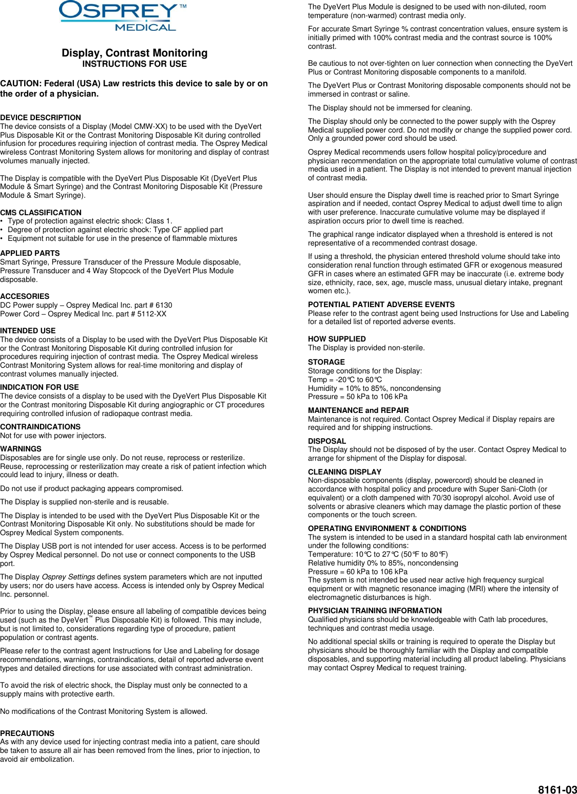  8161-03        Display, Contrast Monitoring INSTRUCTIONS FOR USE  CAUTION: Federal (USA) Law restricts this device to sale by or on the order of a physician.  DEVICE DESCRIPTION The device consists of a Display (Model CMW-XX) to be used with the DyeVert Plus Disposable Kit or the Contrast Monitoring Disposable Kit during controlled infusion for procedures requiring injection of contrast media. The Osprey Medical wireless Contrast Monitoring System allows for monitoring and display of contrast volumes manually injected.  The Display is compatible with the DyeVert Plus Disposable Kit (DyeVert Plus Module &amp; Smart Syringe) and the Contrast Monitoring Disposable Kit (Pressure Module &amp; Smart Syringe).  CMS CLASSIFICATION  •  Type of protection against electric shock: Class 1. •  Degree of protection against electric shock: Type CF applied part •  Equipment not suitable for use in the presence of flammable mixtures APPLIED PARTS Smart Syringe, Pressure Transducer of the Pressure Module disposable, Pressure Transducer and 4 Way Stopcock of the DyeVert Plus Module disposable.  ACCESORIES DC Power supply – Osprey Medical Inc. part # 6130 Power Cord – Osprey Medical Inc. part # 5112-XX  INTENDED USE The device consists of a Display to be used with the DyeVert Plus Disposable Kit or the Contrast Monitoring Disposable Kit during controlled infusion for procedures requiring injection of contrast media. The Osprey Medical wireless Contrast Monitoring System allows for real-time monitoring and display of contrast volumes manually injected.  INDICATION FOR USE The device consists of a display to be used with the DyeVert Plus Disposable Kit or the Contrast monitoring Disposable Kit during angiographic or CT procedures requiring controlled infusion of radiopaque contrast media.  CONTRAINDICATIONS Not for use with power injectors.  WARNINGS Disposables are for single use only. Do not reuse, reprocess or resterilize. Reuse, reprocessing or resterilization may create a risk of patient infection which could lead to injury, illness or death.  Do not use if product packaging appears compromised.  The Display is supplied non-sterile and is reusable.   The Display is intended to be used with the DyeVert Plus Disposable Kit or the Contrast Monitoring Disposable Kit only. No substitutions should be made for Osprey Medical System components.  The Display USB port is not intended for user access. Access is to be performed by Osprey Medical personnel. Do not use or connect components to the USB port.   The Display Osprey Settings defines system parameters which are not inputted by users; nor do users have access. Access is intended only by Osprey Medical Inc. personnel.  Prior to using the Display, please ensure all labeling of compatible devices being used (such as the DyeVert™ Plus Disposable Kit) is followed. This may include, but is not limited to, considerations regarding type of procedure, patient population or contrast agents.  Please refer to the contrast agent Instructions for Use and Labeling for dosage recommendations, warnings, contraindications, detail of reported adverse event types and detailed directions for use associated with contrast administration.  To avoid the risk of electric shock, the Display must only be connected to a supply mains with protective earth.  No modifications of the Contrast Monitoring System is allowed.   PRECAUTIONS As with any device used for injecting contrast media into a patient, care should be taken to assure all air has been removed from the lines, prior to injection, to avoid air embolization. The DyeVert Plus Module is designed to be used with non-diluted, room temperature (non-warmed) contrast media only.  For accurate Smart Syringe % contrast concentration values, ensure system is initially primed with 100% contrast media and the contrast source is 100% contrast.  Be cautious to not over-tighten on luer connection when connecting the DyeVert Plus or Contrast Monitoring disposable components to a manifold.   The DyeVert Plus or Contrast Monitoring disposable components should not be immersed in contrast or saline.  The Display should not be immersed for cleaning.  The Display should only be connected to the power supply with the Osprey Medical supplied power cord. Do not modify or change the supplied power cord. Only a grounded power cord should be used.  Osprey Medical recommends users follow hospital policy/procedure and physician recommendation on the appropriate total cumulative volume of contrast media used in a patient. The Display is not intended to prevent manual injection of contrast media.  User should ensure the Display dwell time is reached prior to Smart Syringe aspiration and if needed, contact Osprey Medical to adjust dwell time to align with user preference. Inaccurate cumulative volume may be displayed if aspiration occurs prior to dwell time is reached.   The graphical range indicator displayed when a threshold is entered is not representative of a recommended contrast dosage.  If using a threshold, the physician entered threshold volume should take into consideration renal function through estimated GFR or exogenous measured GFR in cases where an estimated GFR may be inaccurate (i.e. extreme body size, ethnicity, race, sex, age, muscle mass, unusual dietary intake, pregnant women etc.).  POTENTIAL PATIENT ADVERSE EVENTS Please refer to the contrast agent being used Instructions for Use and Labeling for a detailed list of reported adverse events.  HOW SUPPLIED The Display is provided non-sterile.   STORAGE  Storage conditions for the Display: Temp = -20°C to 60°C Humidity = 10% to 85%, noncondensing Pressure = 50 kPa to 106 kPa  MAINTENANCE and REPAIR Maintenance is not required. Contact Osprey Medical if Display repairs are required and for shipping instructions.  DISPOSAL The Display should not be disposed of by the user. Contact Osprey Medical to arrange for shipment of the Display for disposal.  CLEANING DISPLAY Non-disposable components (display, powercord) should be cleaned in accordance with hospital policy and procedure with Super Sani-Cloth (or equivalent) or a cloth dampened with 70/30 isopropyl alcohol. Avoid use of solvents or abrasive cleaners which may damage the plastic portion of these components or the touch screen.  OPERATING ENVIRONMENT &amp; CONDITIONS The system is intended to be used in a standard hospital cath lab environment under the following conditions: Temperature: 10°C to 27°C (50°F to 80°F) Relative humidity 0% to 85%, noncondensing Pressure = 60 kPa to 106 kPa The system is not intended be used near active high frequency surgical equipment or with magnetic resonance imaging (MRI) where the intensity of electromagnetic disturbances is high.  PHYSICIAN TRAINING INFORMATION Qualified physicians should be knowledgeable with Cath lab procedures, techniques and contrast media usage.   No additional special skills or training is required to operate the Display but physicians should be thoroughly familiar with the Display and compatible disposables, and supporting material including all product labeling. Physicians may contact Osprey Medical to request training.            