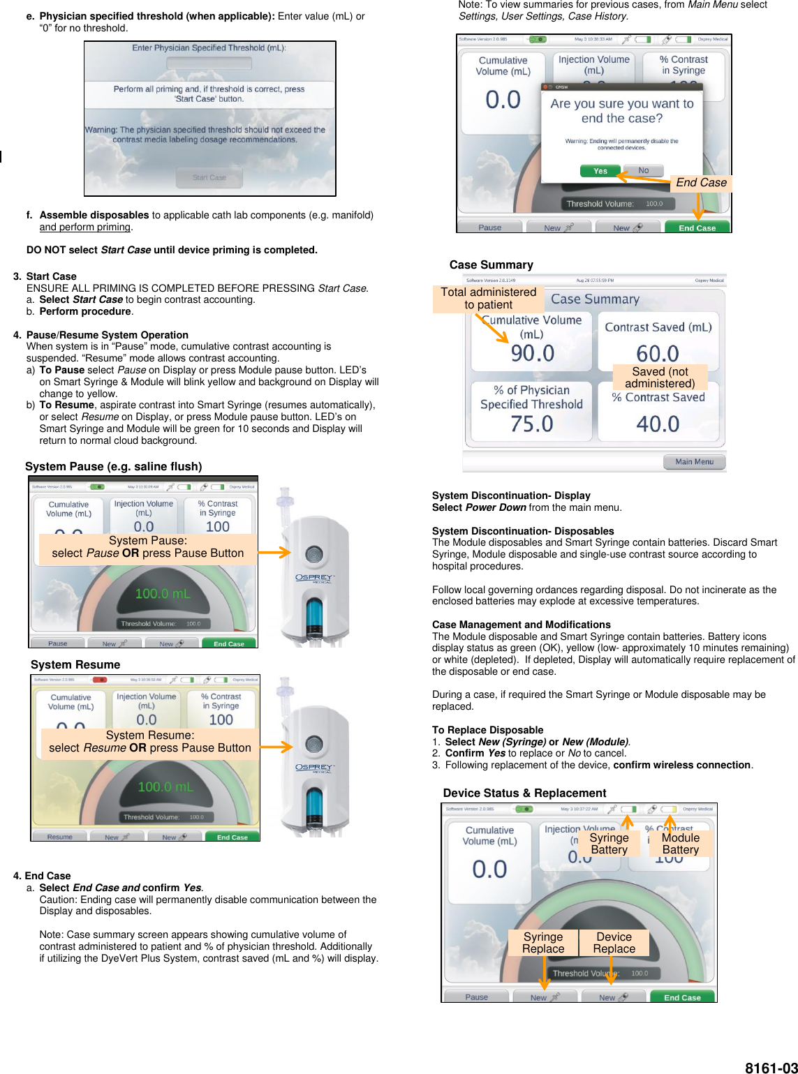  8161-03  e.  Physician specified threshold (when applicable): Enter value (mL) or “0” for no threshold.                  f.  Assemble disposables to applicable cath lab components (e.g. manifold) and perform priming.  DO NOT select Start Case until device priming is completed. 3.  Start Case ENSURE ALL PRIMING IS COMPLETED BEFORE PRESSING Start Case. a. Select Start Case to begin contrast accounting. b. Perform procedure.  4.  Pause/Resume System Operation  When system is in “Pause” mode, cumulative contrast accounting is suspended. “Resume” mode allows contrast accounting.  a) To Pause select Pause on Display or press Module pause button. LED’s on Smart Syringe &amp; Module will blink yellow and background on Display will change to yellow. b) To Resume, aspirate contrast into Smart Syringe (resumes automatically), or select Resume on Display, or press Module pause button. LED’s on Smart Syringe and Module will be green for 10 seconds and Display will return to normal cloud background.                                    4. End Case a. Select End Case and confirm Yes. Caution: Ending case will permanently disable communication between the Display and disposables.  Note: Case summary screen appears showing cumulative volume of contrast administered to patient and % of physician threshold. Additionally if utilizing the DyeVert Plus System, contrast saved (mL and %) will display.      Note: To view summaries for previous cases, from Main Menu select Settings, User Settings, Case History.                                         System Discontinuation- Display Select Power Down from the main menu.  System Discontinuation- Disposables The Module disposables and Smart Syringe contain batteries. Discard Smart Syringe, Module disposable and single-use contrast source according to hospital procedures.  Follow local governing ordances regarding disposal. Do not incinerate as the enclosed batteries may explode at excessive temperatures.  Case Management and Modifications The Module disposable and Smart Syringe contain batteries. Battery icons display status as green (OK), yellow (low- approximately 10 minutes remaining) or white (depleted).  If depleted, Display will automatically require replacement of the disposable or end case.  During a case, if required the Smart Syringe or Module disposable may be replaced.  To Replace Disposable 1. Select New (Syringe) or New (Module).  2. Confirm Yes to replace or No to cancel. 3.  Following replacement of the device, confirm wireless connection.                        System Pause:  select Pause OR press Pause Button  System Pause (e.g. saline flush)  System Resume:  select Resume OR press Pause Button  System Resume  Case Summary  Saved (not administered) Total administered to patient End Case Syringe Battery  Module Battery  Device Status &amp; Replacement  Device Replace Syringe Replace 